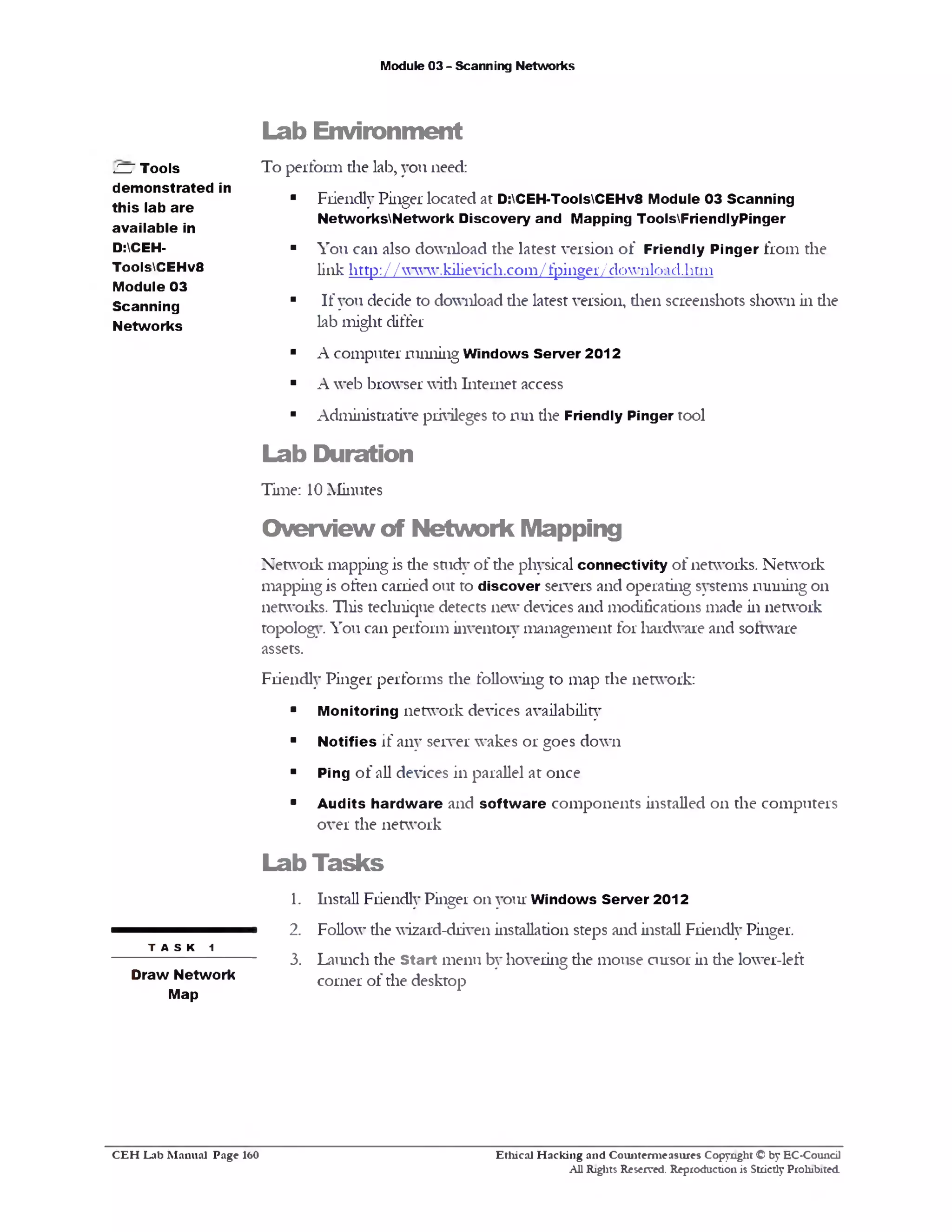 Module 03 - Scanning Networks
Lab Environm ent
To perform die lab, you need:
■ Friendly Pinger located at D:CEH-ToolsCEHv8 Module 03 Scanning
NetworksNetwork Discovery and Mapping ToolsFriendlyPinger
■ You can also download the latest version of Friendly Pinger from the
link http :// www.kilievich.com/fpinge17dovnload.htm
■ If you decide to download the latest version, dien screenshots shown in die
lab might differ
■ A computer running Windows Server 2012
■ A web browser widi Internet access
■ Administrative privileges to run die Friendly Pinger tool
Lab Duration
Time: 10 Minutes
O verview of N etw ork Mapping
Network mapping is die study of die physical connectivity of networks. Network
mapping is often carried out to discover servers and operating systems ruining on
networks. This tecluiique detects new devices and modifications made in network
topology You can perform inventory management for hardware and software
assets.
Friendly Pinger performs the following to map the network:
■ Monitoring network devices availability
■ Notifies if any server wakes or goes down
■ Ping of all devices in parallel at once
■ Audits hardware and software components installed on the computers
over the network
Lab Tasks
1. Install Friendly Pinger 0x1 your Windows Server 2012
2. Follow die wizard-driven installation steps and install Friendly Pinger.
3. Launch the Start menu by hovering die mouse cursor in die lower-left
corner of the desktop
ZZ7 Tools
demonstrated in
this lab are
available in
D:CEH-
ToolsCEHv8
Module 03
Scanning
Networks
t a s k 1
Draw Network
Map
Ethical H acking and Counterm easures Copyright © by EC-Council
All Rights Reserved. Reproduction is Strictly Prohibited.
C E H Lab M anual Page 160
 