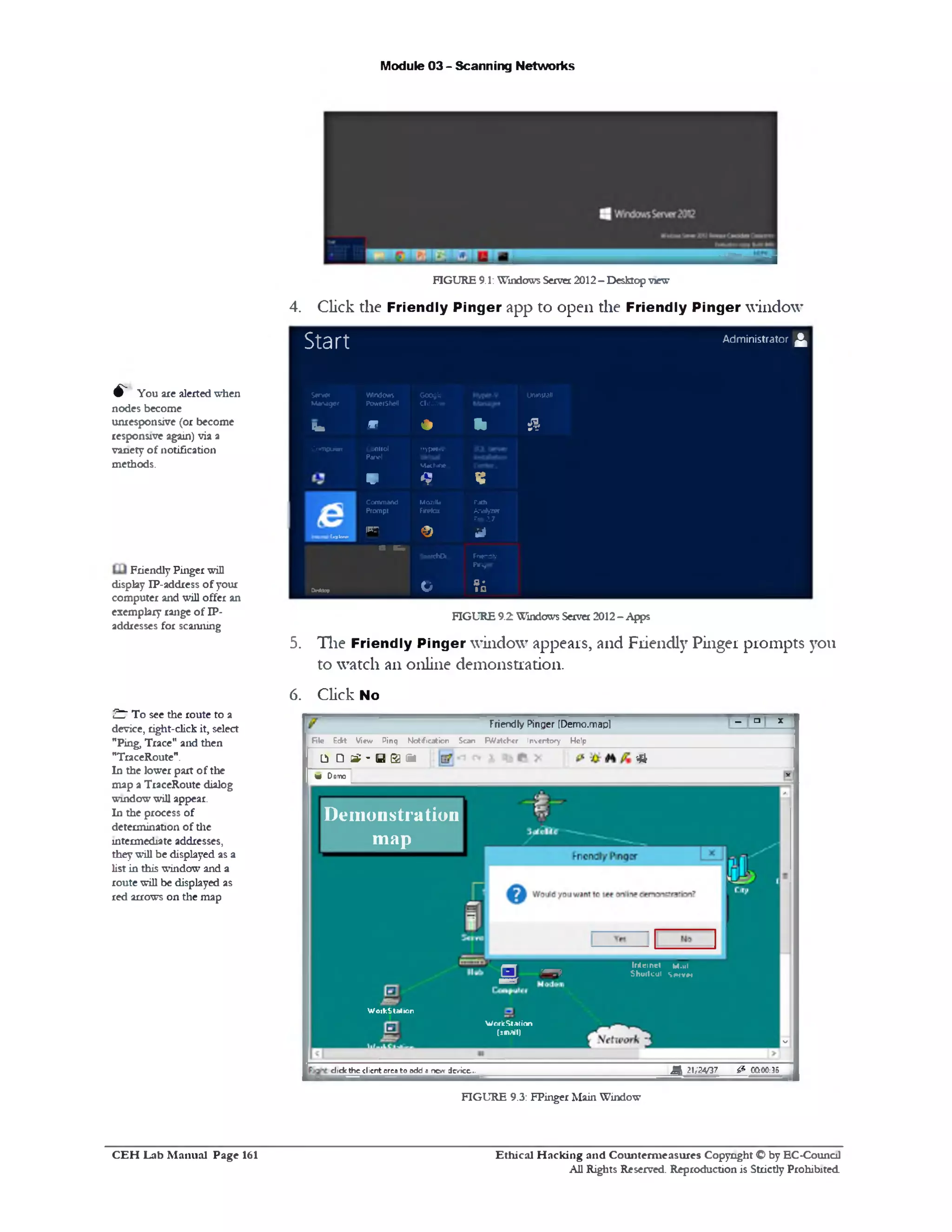Module 03 - Scanning Networks
FIGURE 9.1: Windows Server2012- Desktop view
4. Click the Friendly Pinger app to open the Friendly Pinger window
Start Administrator ^
Sen*r
Manager
Windows
PowerSMI
GOOQte
Chrome
Uninaall
r_ m * % &
Com piler Control
Panol
V
H y p «-V
Machine..
9 ¥
£
Eaplewr
Command
Prompt
!‫ר״‬
M02111a
Firefbx
€>
Path
Ana»/zer
Pro 2.7
i l
■ K m
SmnfcOL. Fnendty
PW^ff
O rtef o fl*
IG
FIGURE 9.2 Windows Server 2012- Apps
5. The Friendly Pinger window appears, and Friendly Pinger prompts you
to watch an online demonstration.
6. Click No
Friendly Pinger [Demo.mapl
H
‫ם‬
1
fife E dit V ie w P in q N o tific a tio n S can F W a tc h c r Inven tory H elp
1‫צ‬ □ &£ - y a fit ‫־‬ *
V D oto
*
‫׳‬
-
Demonstration
map
In la n d M.ui
Sh u ll cut S m v ti
s -
WoikStation
WndcStation
(*mall)
^ 21/24/37 & OG00:35dick the client orco to add ‫ג‬ new derice...
FIGURE 9.3: FPinger Main Window
Ethical H acking and Counterm easures Copyright O by EC‫־‬Counc11
All Rights Reserved. Reproduction is Strictly Prohibited
^ You are alerted when
nodes become
unresponsive (or become
responsive again) via a
variety of notification
methods.
Friendly Pinger will
display IP-address ofyour
computer and will offer an
exemplary range of IP-
addresses for scanning
& To see the route to a
device, right-click it, select
"Ping, Trace" and then
"TraceRoute".
In the lower part of the
map a TraceRoute dialog
window will appear.
In the process of
determination of the
intermediate addresses,
they will be displayed as a
list in this window and a
route will be displayed as
red arrows on the map
C E H Lab M anual Page 161
 