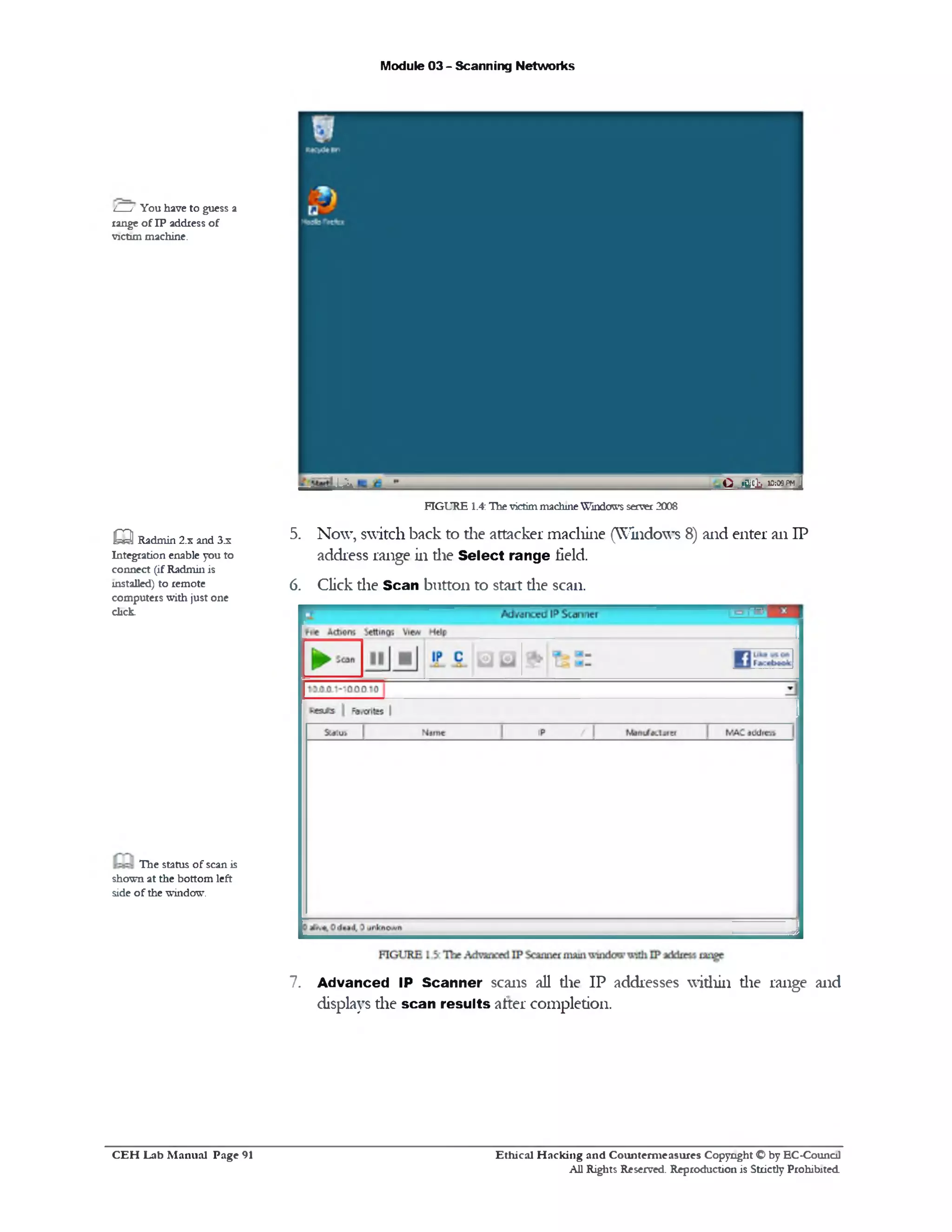 Module 03 - Scanning Networks
O jf f lc k 10:09 FM Jiik
FIGURE 1.4:ThevictimmachineWindows server2008
5. Now, switch back to die attacker machine (Windows 8) and enter an IP
address range in die Select range field.
6. Click die Scan button to start die scan.
7. Advanced IP Scanner scans all die IP addresses within die range and
displays the scan results after completion.
L__/ You have to guess a
range of IP address of
victim machine.
aRadmin 2.x and 3.x
Integration enable you to
connect (ifRadmin is
installed) to remote
computers with just one
dick.
The status of scan is
shown at the bottom left
side of the window.
Ethical H acking and Counterm easures Copyright O by EC‫־‬Counc11
All Rights Reserved. Reproduction is Strictly Prohibited
C E H Lab M anual Page 91
 