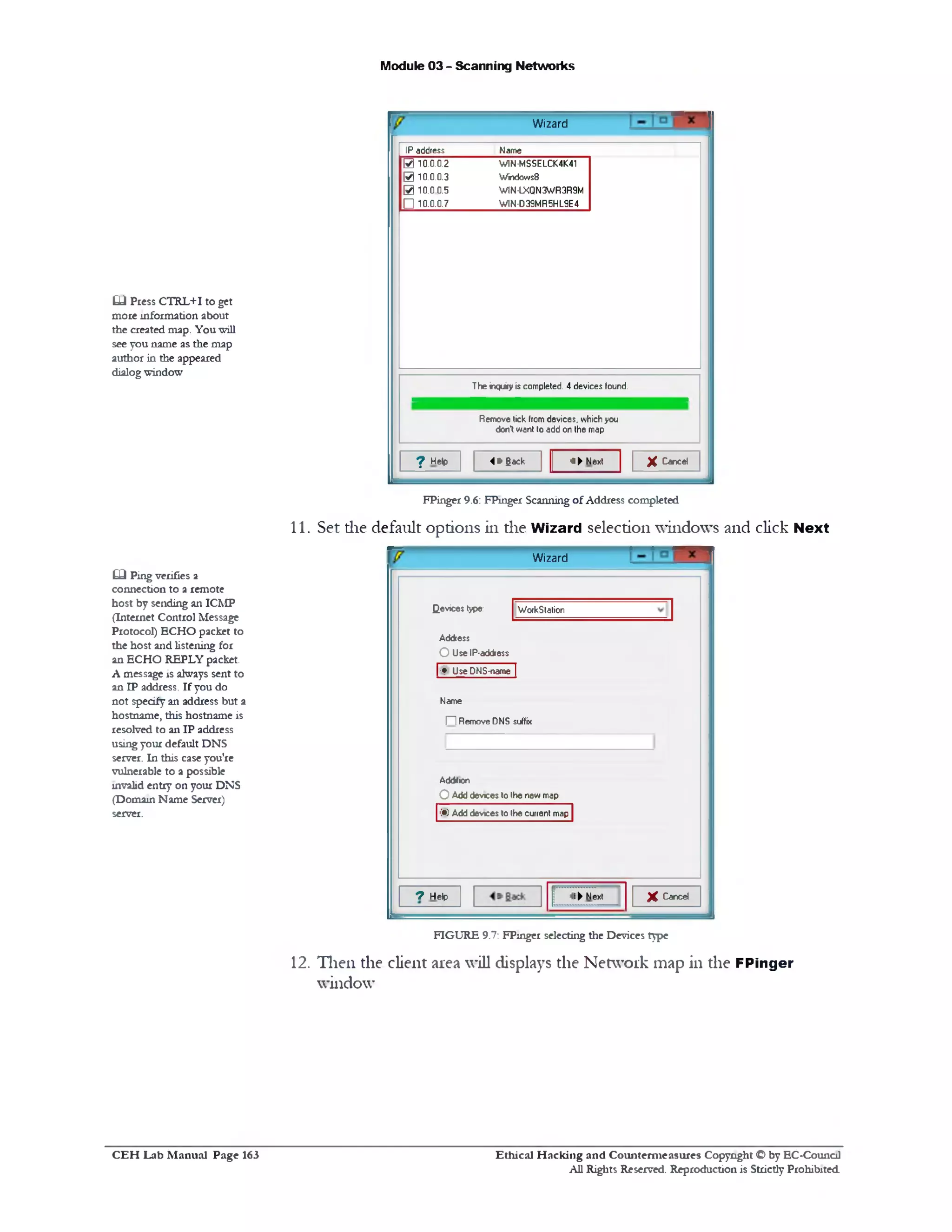 Module 03 - Scanning Networks
Wizard
NameIP address
W1N-MSSELCK4K41
Windows8
W1N-LXQN3WR3R9M
W1N-D39MR5HL9E4
0 10.0.0.2
0 10.0.0.3
0 10.0.0.5
□ 10.0.0.7
The inquiry is completed. 4 devices found.
Remove tick fromdevices, which you
dont want to add on the map
X Cancel3 ‫־‬►Next4 * Back? Help
FPinger 9.6: FPmger Scanning of Address completed
11. Set the default options in the Wizard selection windows and click Next
Wizard
WorkstationQevices type:
Address
O Use IP-address
| ® Use DNS-name |
Name
‫ח‬ Remove DNS suffix
Add*ion
OAdd devices to the new map
(•> Add devices to the current map
X Cancel!► Next7 Help
£L) Press CTRL+I to get
more information about
the created map. You will
see you name as the map
author in the appeared
dialogwindow
£0 Ping verifies a
connection to a remote
host by sending an ICMP
(Internet Control Message
Protocol) ECHO packet to
the host and listening for
an ECHO REPLY packet.
A message is always sent to
an IP address. If you do
not specify an address but a
hostname, this hostname is
resolved to an IP address
usingyour default DNS
server. In this case you're
vulnerable to a possible
invalid entry on your DNS
(Domain Name Server)
server.
FIGURE 9.7: FPinger selecting the Devices type
12. Then the client area will displays the Network map in the FPinger
window
C E H Lab M anual Page 163 Ethical H acking and Counterm easures Copyright © by EC‫־‬Counc11
All Rights Reserved. Reproduction is Strictly Prohibited
 