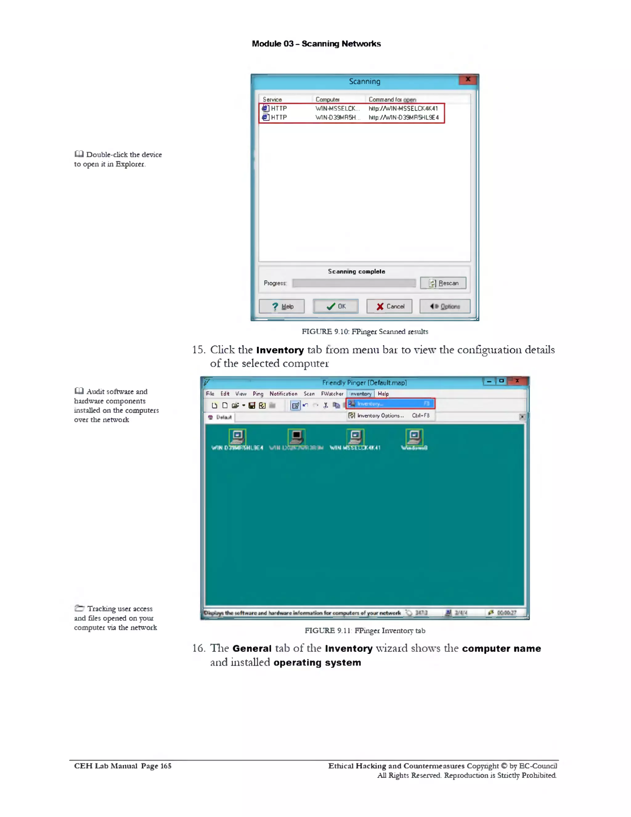 Module 03 - Scanning Networks
Scanning
Command faCompute
W1N-MSSELCK... http://W IN-MSSELCX4M1
W1N-D39MR5H... http://WIN-D39MR5HL9E4
Scanning com plete
^‫׳‬JBescan
Service
& ] HTTP
£ ] HTTP
Progress
y o k X Caned? Help
£□ Double-click tlie device
to open it in Explorer.
FIGURE 9.10: FPinger Scanned results
15. Click the Inventory tab from menu bar to view die configuration details
of the selected computer
T ^ r r ‫־‬Friendly P h g er fDefault.maplV
P k Edit V 1« w P in g N o tific a tio n S<*n F W a tch cr I rv c n to ry  N d p ___________________
1‫ג‬ Ca:*BSJ &^ ‫׳‬ *
m E l InventoryOption!.‫״‬ Ctil-F#
FIGURE 9.11: FPinger Inventory tab
16. The General tab of the Inventory wizard shows die computer name
and installed operating system
£□ Audit software and
hardware components
installed on tlie computers
over the network
Tracking user access
and files opened on your
computer via the network
Ethical H acking and Counterm easures Copyright O by EC‫־‬Counc11
All Rights Reserved. Reproduction is Strictly Prohibited
C E H Lab M anual Page 165
 
