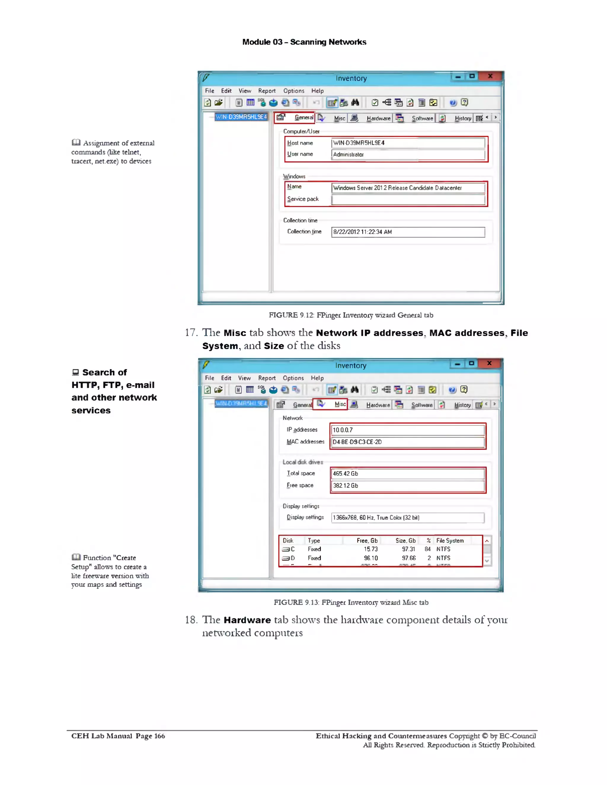 Module 03 - Scanning Networks
InventoryW
File Edit View Report Options Help
0 ‫־‬S ? 1 1 ■ Ela e:
| g General[ Misc| M 'j Hardware] Software{ _v) History| ^ K >
Computer/User
Hos* name |WIN-D39MR5HL9E4
User name !Administrator
Windows
Name |Windows Server 2012 Release Candriate Datacenter
Service pack
Cotecton tme
Colecbon time 18/22/201211:22:34 AM
WIN-D39MR5HL9E4
FIGURE 9.12: FPinger Inventory wizard General tab
17. The Misc tab shows the Network IP addresses. MAC addresses. File
System, and Size of the disks
x 'Inventory
File Edit View Report Options Help
e i g? 0 ₪ *a a ©
G*? fieneraj Misc hardware | Software | History|
Network
IP addresses
MAC addresses
110.0.0.7
D4-BE-D9-C3-CE-2D
Jotal space
Free space
465.42 Gb
382.12 Gb
Display $ettng$
display settings [1366x768,60 Hz, True Color (32 bit)
Disk Type Free, Gb Size, Gb £ File System A
3 C Fixed 15.73 97.31 84 NTFS
S D Fixed 96.10 97.66 2 NTFS
— - — ■ —
FIGURE 9.13: FPinger Inventory wizard Misc tab
18. The Hardware tab shows the hardware component details of your
networked computers
CQ Assignment of external
commands (like telnet,
tracert, net.exe) to devices
5 Search of
HTTP, FTP, e-mail
and other network
services
Function "Create
Setup" allows to create a
lite freeware version with
your maps and settings
Ethical H acking and Counterm easures Copyright O by EC‫־‬Counc11
All Rights Reserved. Reproduction is Strictly Prohibited
C E H Lab M anual Page 166
 