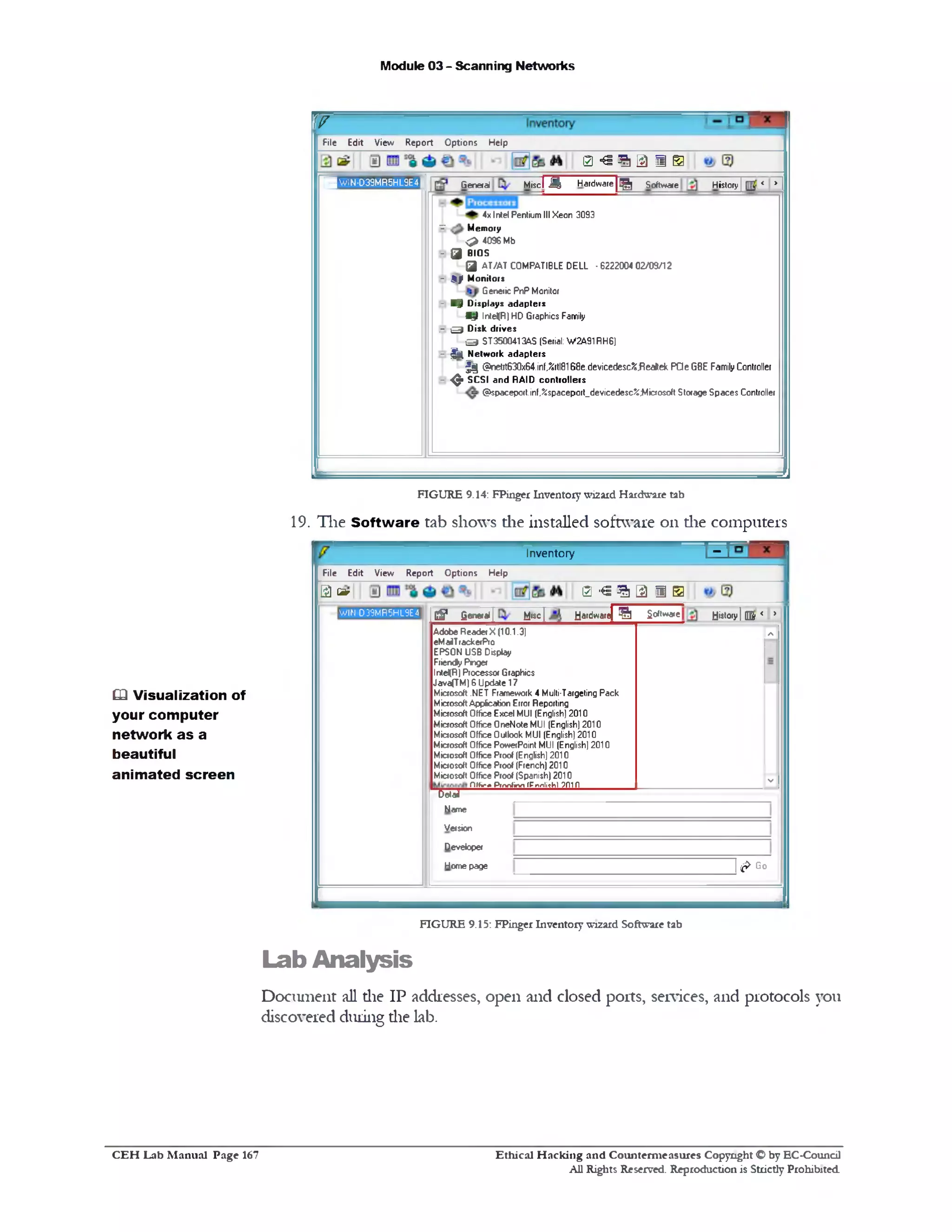Module 03 - Scanning Networks
T T
File Edit View Report O ptions Help
0 ^ 1 3 1 0
H w 1N-D39MFS5HL9E4|| General Miscl Mi H a rd w a re [^ ] Software History | < > 1
4x Intel Pentium III Xeon 3093
B Memory
<24096 Mb
- Q j BIOS
Q| AT/AT COMPATIBLE DELL • 6222004 02/09/12
- £ ) ‫י‬ Monitors
Genetic PnP Monitor
- ■ V Displays adapters
B j) lnte<R) HD Graphics Family
E O Disk drives
q ST3500413AS (Serial: W2A91RH6)
- ^ Network adapters
| j | @netrt630x64.inf,%rtl8168e.devicedesc%^ealtekPQeGBE Family Controller
- ^ SCSI and RAID controllers
@spaceport.inf,%spaceport_devicedesc%;Micro$oft Storage Spaces Controller
I J
FIGURE 9.14: FPinger Inventorywizard Hardware tab
19. The Software tab shows die installed software on die computers
------------------ HInventory
File Edit View Report Options Help
1 0€ 1 3‫י‬0[£) Q5r
G§* general | M‫׳‬sc  H«fdware| S Software History | QBr < >
Adobe Reader X (10.1.3)
eMaiTrackerPro
EPSON USB Display
Friendfy Priger
IntelfR) Processor Graphics
Java(TM) 6 Update 17
Microsoft .NET Framework 4 Multi-Targeting Pack
Microsoft Appfcation Error Reporting
Microsoft Office Excel MUI (English) 2010
Microsoft Office OneNote MUI (English) 2010
Microsoft Office Outlook MUI (English) 2010
Microsoft Office PowerPoint MUI (English) 2010
Microsoft Office Proof (English) 2010
Microsoft Office Proof (French) 2010
Microsoft Office Proof (Spanish) 2010
Off*** Prnnfirxi (Pnnli^hl ? fllfl
A
V
TetaS
Name
Version
Developer
Homepage | f t Go
WIN-D39MR5HL9E4
FIGURE 9.15: FPinger Inventory w!2ard Software tab
Lab Analysis
Document all die IP addresses, open and closed ports, services, and protocols you
discovered during die lab.
Q Visualization of
your computer
network as a
beautiful
animated screen
Ethical H acking and Counterm easures Copyright O by EC‫־‬Coundl
All Rights Reserved. Reproduction is Strictly Prohibited
C E H Lab M anual Page 167
 
