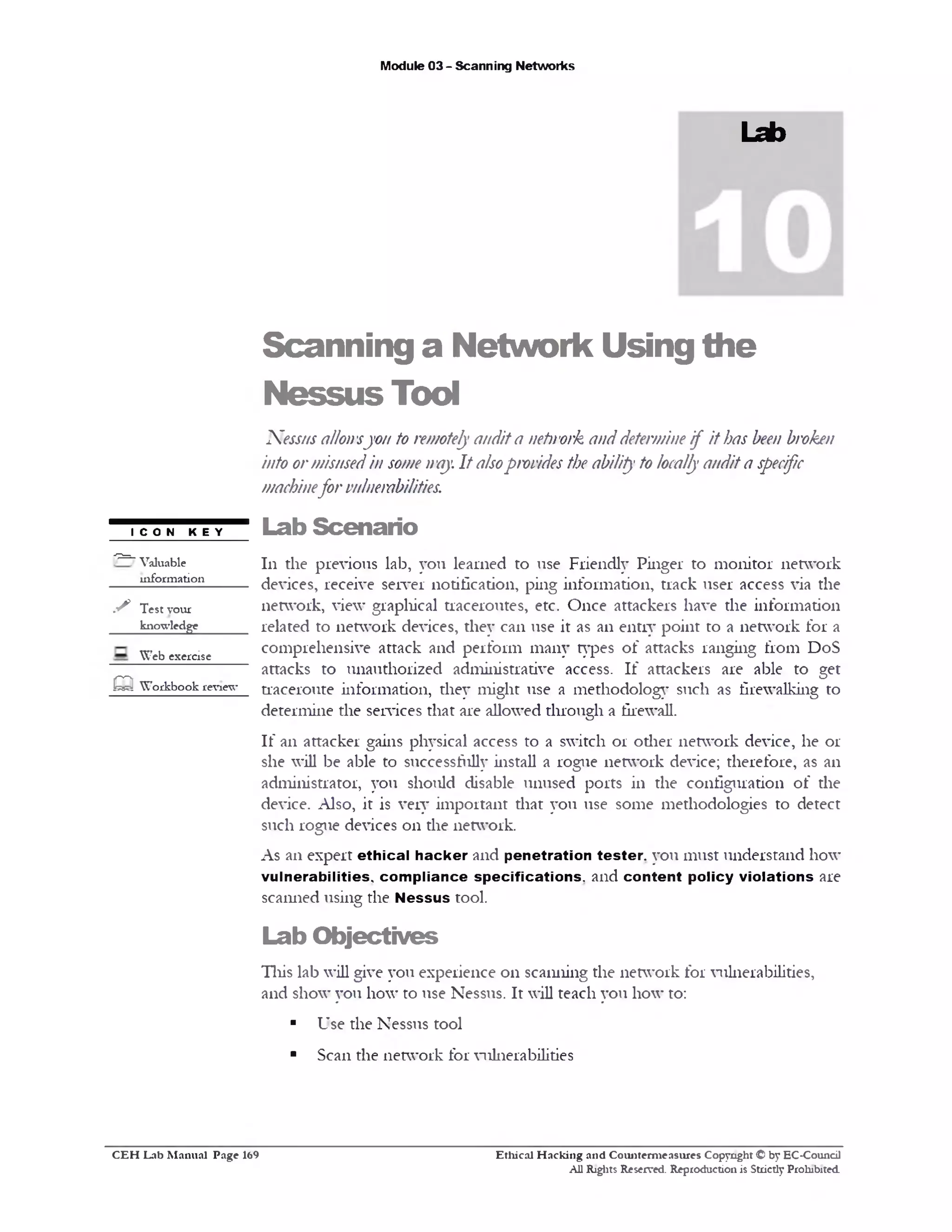 Module 03 - Scanning Networks
Lab
Scanning a Network Using the
NessusTool
Nessusallowsyou to remotelyaudita netirork anddetermineif it has been broken
into ormisusedin somen‫׳‬ay. It alsoprovides the ability to locallyaudita specific
machinefor vulnerabilities.
Lab Scenario
111 the previous lab, you learned to use Friendly Pinger to monitor network
devices, receive server notification, ping information, track user access via the
network, view grapliical traceroutes, etc. Once attackers have the information
related to network devices, they can use it as an entry point to a network for a
comprehensive attack and perform many types of attacks ranging from DoS
attacks to unauthorized administrative access. If attackers are able to get
traceroute information, they might use a methodology such as firewalking to
determine the services that are allowed through a firewall.
If an attacker gains physical access to a switch 01 other network device, he or
she will be able to successfiUly install a rogue network device; therefore, as an
administrator, you should disable unused ports in the configuration of the
device. Also, it is very important that you use some methodologies to detect
such rogue devices 011 the network.
As an expert ethical hacker and penetration tester, you must understand how
vulnerabilities, compliance specifications, and content policy violations are
scanned using the Nessus rool.
Lab O bjectives
This lab will give you experience 011 scanning the network for vulnerabilities,
and show you how to use Nessus. It will teach you how to:
■ Use the Nessus tool
■ Scan the network for vulnerabilities
I CON KEY
‫־‬7=7 Valuable
mformation
s Test your
knowledge
Web exercise
m W orkbook review*
Ethical H acking and Counterm easures Copyright © by EC-Council
All Rights Reserved. Reproduction is Strictly Prohibited.
C E H Lab M anual Page 169
 
