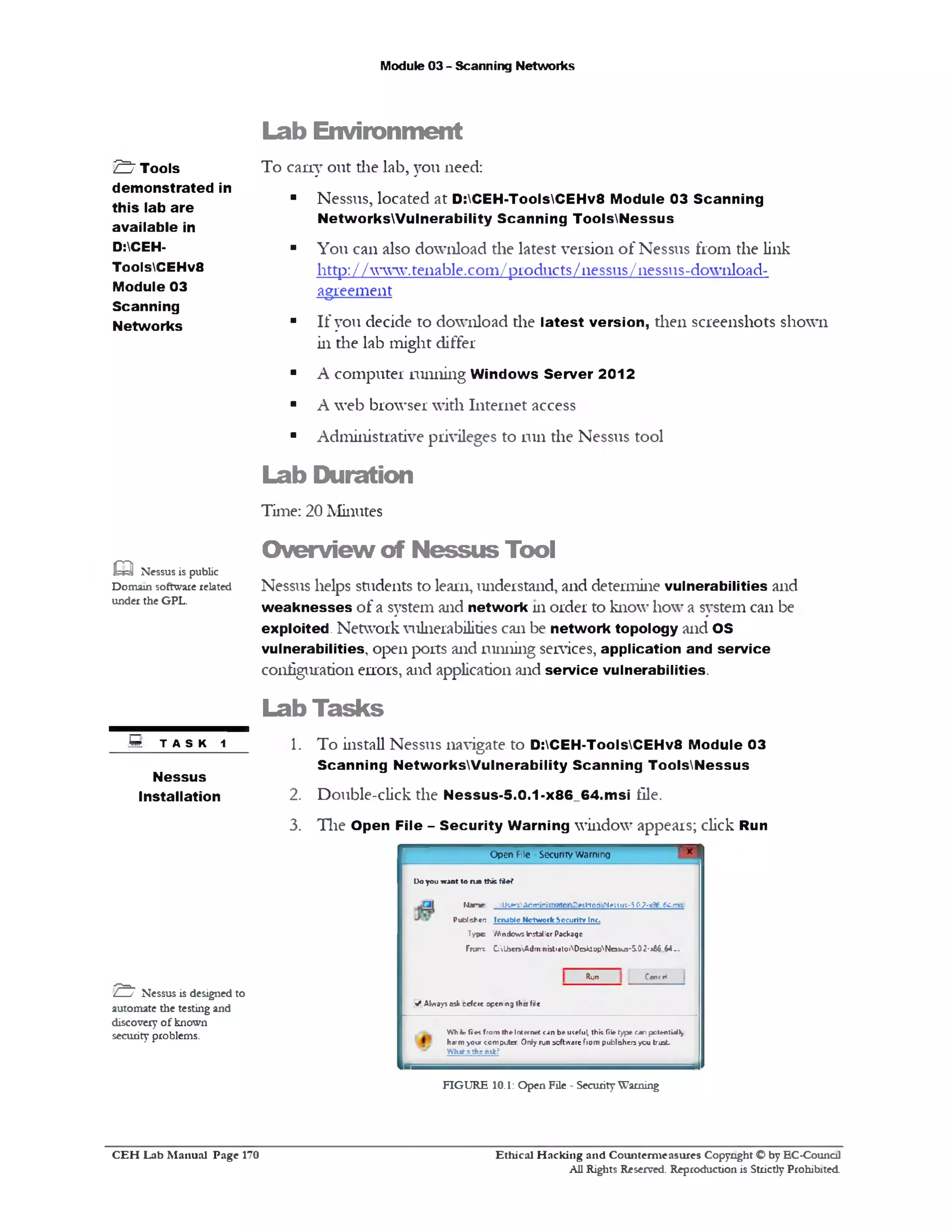 Module 03 - Scanning Networks
Lab Environm ent
To cany out die lab, you need:
■ Nessus, located at D:CEH-ToolsCEHv8 Module 03 Scanning
NetworksWulnerability Scanning ToolsNessus
■ You can also download the latest version of Nessus from the link
http: / / vwv.tenable.com / products/nessus/nessus-download-
agreement
■ If you decide to download the latest version, then screenshots shown
in the lab might differ
■ A computer running Windows Server 2012
■ A web browser with Internet access
■ Administrative privileges to run the Nessus tool
Lab Duration
Time: 20 Minutes
O verview of Nessus Tool
Nessus helps students to learn, understand, and determine vulnerabilities and
weaknesses of a system and network 111 order to know how a system can be
exploited. Network vulnerabilities can be network topology and OS
vulnerabilities, open ports and running services, application and service
configuration errors, and application and service vulnerabilities.
Lab Tasks
1. To install Nessus navigate to D:CEH-ToolsCEHv8 Module 03
Scanning NetworksWulnerability Scanning ToolsNessus
2. Double-click the Nessus-5.0.1-x86_64.msi file.
3. The Open File - Security Warning window appears; click Run
‫ך‬5‫־ד‬Open File Security Warning
D o y o u w a n t t o ru n th is fie ?
fJa n e ‫־‬ /lk g rtA d m in irtrat0 rD etH 0 D 'v N ecs1 K -5 0 2 -6 £ &‫ר‬C.rrK
P u d s h t ‫׳‬: Ic n a M c N e tw o r k S e c u rity Int.
T y p e W in dow s Installer Package
From; C ;lbcm Adm ini3t‫׳‬ato1DoklopNe11u1-5.02-*66 $4-.
CencHRun
V Alw ays esk cefcre opening th e file
W h Jr fi: « fro m t h e Int& net can b e useful, th is file ty p e can potentially
harm >our c o m p u ter O nly run softw are from p u b ltih en y e n tru st
^ W hat s the nsk?
£ ‫ז‬ Tools
demonstrated in
this lab are
available in
D:CEH-
ToolsCEHv8
Module 03
Scanning
Networks
m Nessus is public
Domain software related
under the GPL.
8 T A s K 1
Nessus
Installation
"^7 Nessus is designed to
automate the testing and
discovery of known
security problems.
FIGURE 10.1: Open File ‫־‬ SecurityWarning
Ethical H acking and Counterm easures Copyright O by EC‫־‬Counc11
All Rights Reserved. Reproduction is Strictly Prohibited
C E H Lab M anual Page 170
 