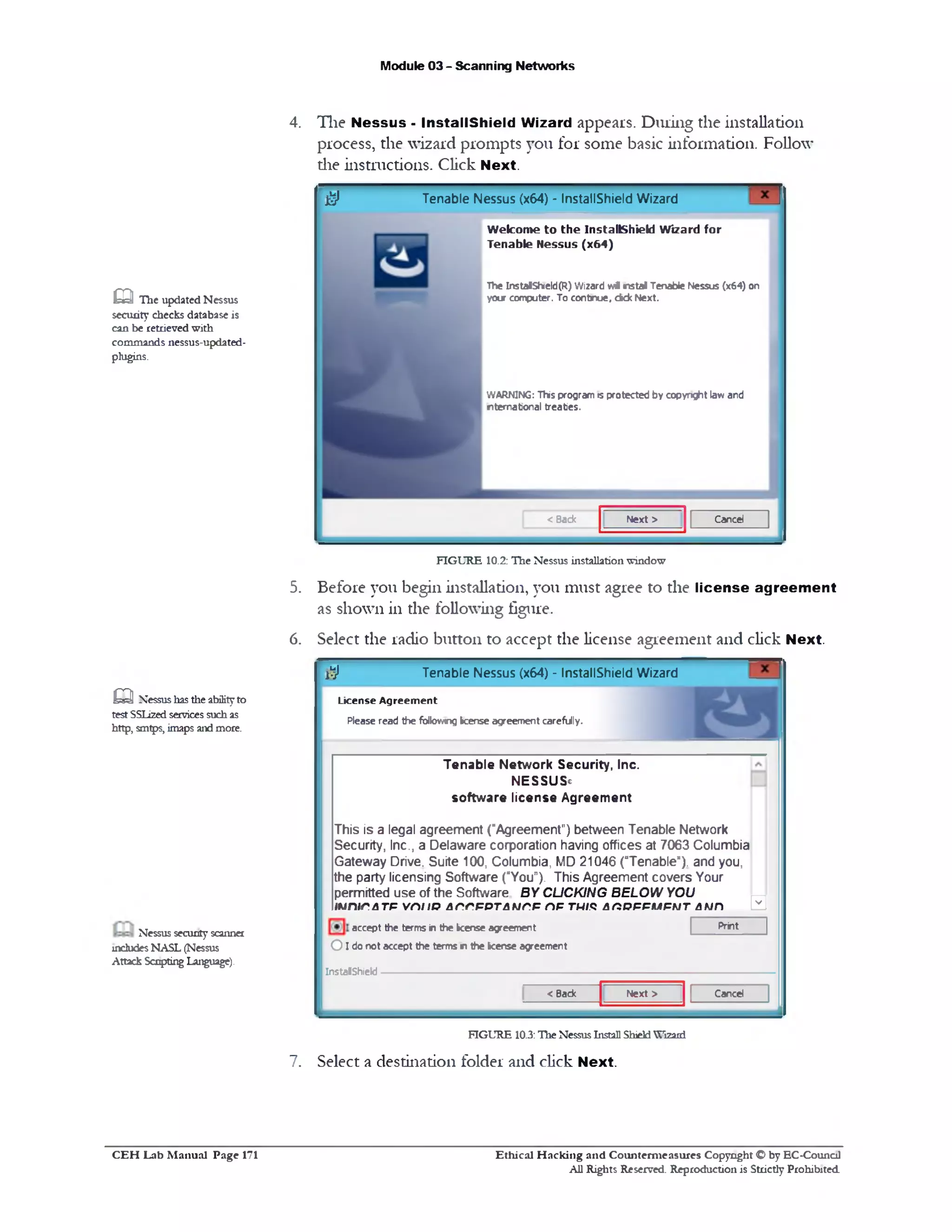 Module 03 - Scanning Networks
4. The Nessus - InstallShield Wizard appears. Dining the installation
process, the wizard prompts you for some basic information. Follow
die instructions. Click Next.
Tenable Nessus (x64) ‫־‬ InstallShield Wizard$
Welcome to the InstallShield Wizard for
Tenable Nessus (x64)
The InstalSh1eld(R) W izard wdl n s ta l Tenable Nessus (x64) on
your computer. To continue, d d c Next.
WARNING: T h s program is protected by copyright law and
nternational treaties.
< Back N ext > Cancel
FIGURE 10.2: The Nessus installation window
5. Before you begin installation, you must agree to the license agreement
as shown in the following figure.
6. Select the radio button to accept the license agreement and click Next.
Tenable Nessus (x64) - InstallShield Wizard!‫;ל‬
L ic e n se A g r e e m e n t
Please read the following k e n se agreement carefully.
0
Tenable Network Security, Inc.
NESSUS®
software license Agreement
This is a legal agreement ("Agreement") between Tenable Network
Security, Inc., a Delaware corporation having offices at 7063 Columbia
Gateway Drive. Suite 100, Columbia, MD 21046 (“Tenable"), and you,
the party licensing Software (“You‫.)״‬ This Agreement covers Your
permitted use of the Software BY CLICKING BELOW YOU
!unir.ATF v m iB Ar.r.FPTAMr.F np tw/.qArtPFPMFUT auh
Printaccept the terms in the k e n s e agreement
O I do not accept the terms n the k e n se agreement
InstalShiekJ--------------------------------------------------------------
CancelNext >< Back
FIGURE 10.3:Hie NessusInstall ShieldWizard
7. Select a destination folder and click Next.
m The updated Nessus
security checks database is
can be retrieved with
commands nessus-updated-
plugins.
Q Nessushasthe abilityto
test SSLizedservices suchas
http, smtps, imapsandmore.
Nessus securityscanner
includesNASL (Nessus
Attack ScriptingLanguage).
Ethical H acking and Counterm easures Copyright O by EC‫־‬Counc11
All Rights Reserved. Reproduction is Strictly Prohibited
C E H Lab M anual Page 171
 