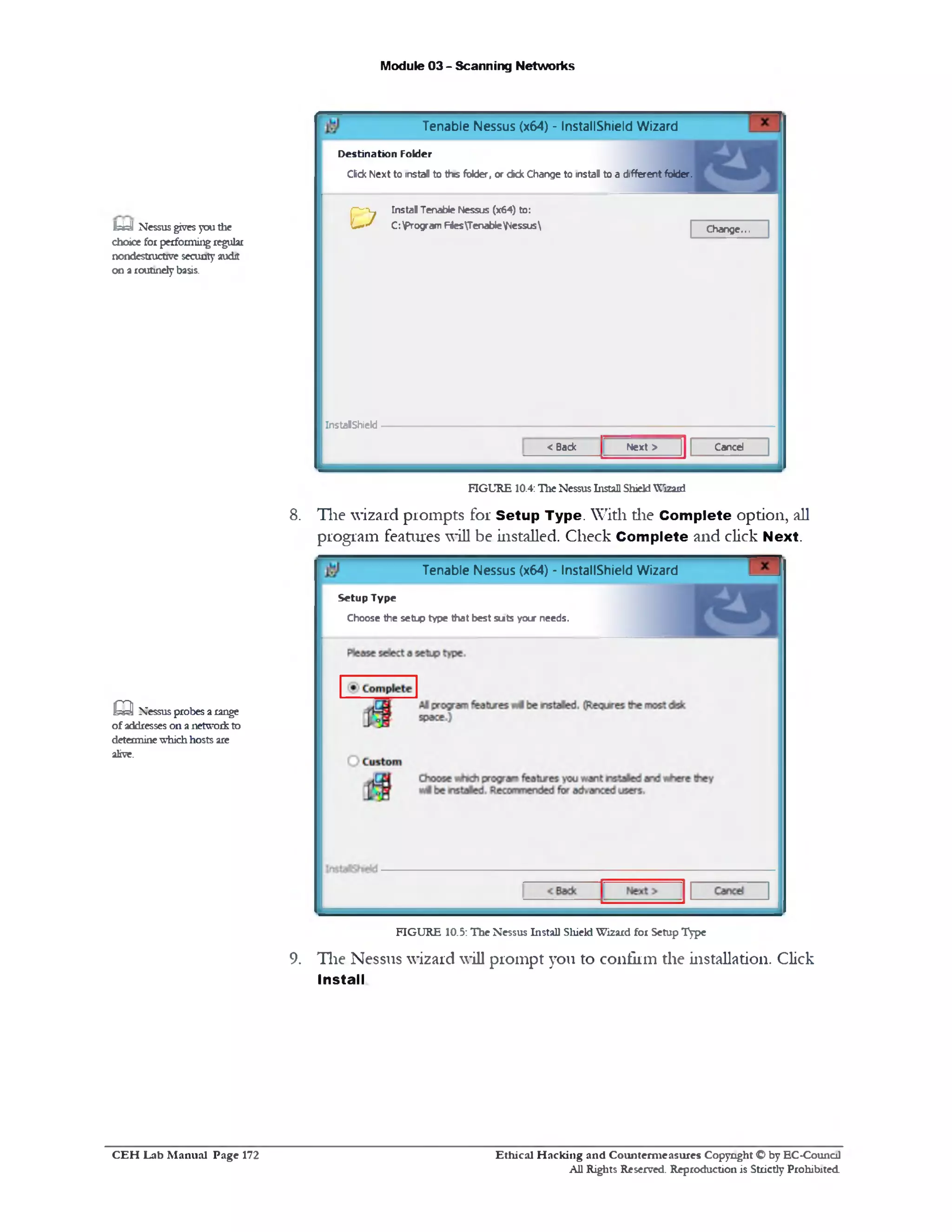 Module 03 - Scanning Networks
Tenable Nessus (x64) - InstallShield Wizard
D e stin a tio n Fold e r
Click Next to instal to this folder, or ckk Change to instal to a different folder.
Change...
Instal Tenable Nessus (x64) to:
C:Program FtesTenableNessus£>
InstalShield
CancelNext >< Back
FIGURE 10.4:Tlie NessusInstall ShieldWizard
8. The wizard prompts for Setup Type. With die Complete option, all
program features will be installed. Check Complete and click Next.
Tenable Nessus (x64) ‫־‬ InstallShield Wizard
S e t u p T y p e
Choose the setup type that best smts your needs.
FIGURE 10.5: The Nessus Install Shield Wizard for Setup Type
9. Tlie Nessus wizard will prompt you to confirm the installation. Click
Install
Ibdl Nessus givesyouthe
choice forperformingregular
nondestructive security audit
on aroutinelybasis.
Q Nessusprobes arange
ofaddresseson a networkto
determinewhichhosts are
alive.
Ethical H acking and Counterm easures Copyright O by EC-Council
All Rights Reserved. Reproduction is Strictly Prohibited
C E H Lab M anual Page 172
 