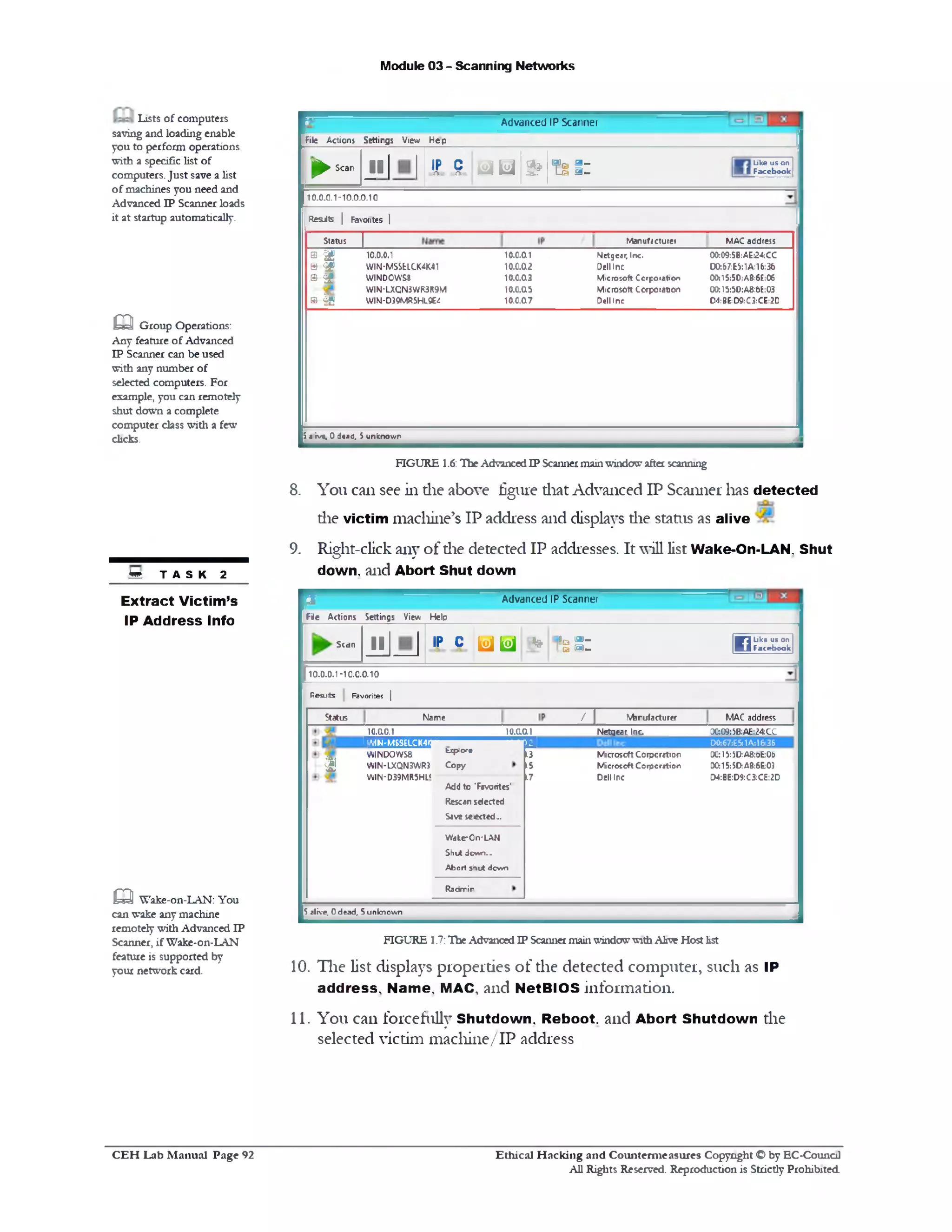 Module 03 - Scanning Networks
Advanced IP Scanner
File Actions Settings View Heip
J►S car' J l IP cr=£k=3 r f t o d id 3 ? f i l :
Like us on
■ 1 Facebook
10.0.0.1-10.0.0.10
M A C addressManufacturer
Resits | Favorites |
rStatus
0 w 10.0.0.1 10.0.a1 Nlctgear, Inc. 00:09:5B:AE:24CC
>£*‫ט‬ W IN-MSSELCK4K41 10.0.a2 Dell Inc D0:67:ES:1A:16:36
® & WINDOWS# 10.0.03 M icro so ft Corporation 00:15:5D:A8:6E:C6
W IN*LXQ N3W R3R9M 10.0.05 M icrosoft Corporation 00:15:5D:A8:&E:03
® 15 W IN-D39MR5H19E4 10.0.07 Dell Inc D1:3‫׳‬E:D9:C3:CE:2D
5*iv*, 0d« J0, Sunknown
FIGURE 1.6:TheAdvancedIP Scannermainwindowafter scanning
8. You can see in die above figure diat Advanced IP Scanner lias detected
die victimmachine’s IP address and displays die status as alive
9. Right-click any of die detected IP addresses. It will list Wake-On-LAN. Shut
down, and Abort Shut down
Advanced IP Scanner‫־‬5
Fie Actions Settings View Helo
Like us on
FacebookWi*sS:ip c u u *IIScan
10.0.0.1-10.0.0.10
Resuts Favorites |
MAC addresstorufa ctu re r
nN am eStatus
0G:09:5B:AE:24CC
D0t67:E5j1A:16«36
00:15:‫צ‬U:A8:ofc:Ot>
00:15:SD:A8:6E:03
CW:BE:D9:C3:CE:2D
Netgear. Inc
Microsoft Corporation
M icro so ft C orporation
Dell Inc
10.0.011
!Add to ‘Favorites'
Rescan selected
Sive selected...
W dke‫־‬O n ‫־‬LA N
Shut dcwn...
A bort sh u t d cw n
R adrnir
10.0.0.1
IHLMItHMM, —
W INDO W S8 t*p‫׳‬ore
W IN-LXQN3W R3 C o p y
W IN‫־‬ D39MR5HL<
h i
5 alive. 0 dead, 5 unknow n
FIGURE 1.7:TheAdvancedIP Scanner mainwindowwithAlive Host list
10. The list displays properties of the detected computer, such as IP
address. Name, MAC, and NetBIOS information.
11. You can forcefully Shutdown, Reboot, and Abort Shutdown die
selected victim machine/IP address
Lists of computers
saving and loading enable
you to perform operations
with a specific list of
computers.Just save a list
of machines you need and
Advanced IP Scanner loads
it at startup automatically.
m Group Operations:
Any feature of Advanced
IP Scanner can be used
with any number of
selected computers. For
example, you can remotely
shut down a complete
computer class with a few
dicks.
M T A S K 2
Extract Victim’s
IPAddress Info
aWake-on-LAN: You
can wake any machine
remotely with Advanced IP
Scanner, if Wake-on-LAN
feature is supported by
your network card.
Ethical H acking and Counterm easures Copyright O by EC-Council
All Rights Reserved. Reproduction is Strictly Prohibited
C E H Lab M anual Page 92
 