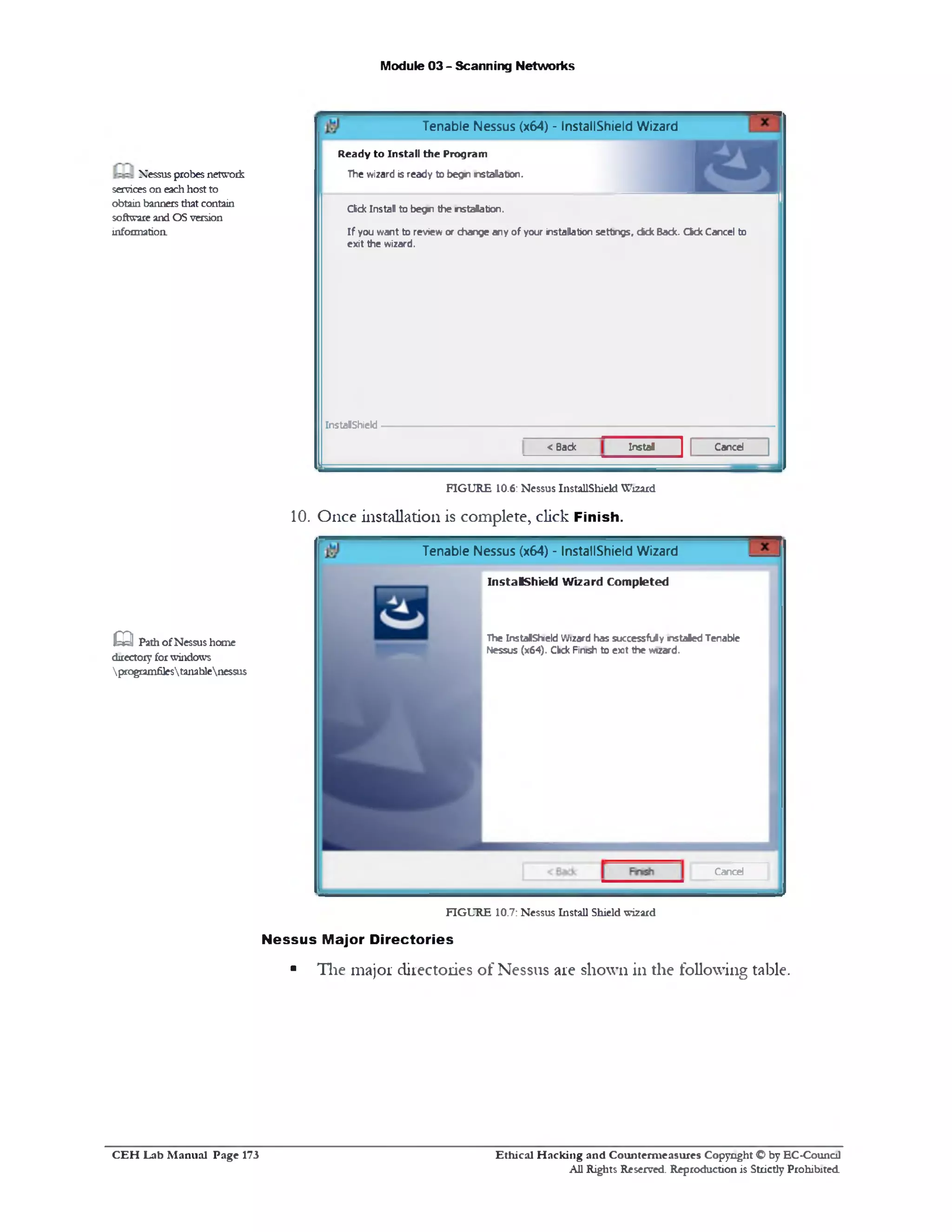Module 03 - Scanning Networks
Tenable Nessus (x64) - InstallShield Wizard
R e a d y to In st a ll th e P ro g ra m
The wizard is ready to b egn n stalation .
Click Instal to begn the nstalatoon.
If you want to review or change any of your installation settings, dfck Back. Ckk Cancel to
exit the wizard.
InstalShield
CancelInstal< Back
Nessusprobes network
serviceson eachhostto
obtain banners that contain
softwareand OSversion
informatioa
FIGURE 10.6: Nessus InstallShield Wizard
10. Once installation is complete, click Finish.
Tenable Nessus (x64) ‫־‬ InstallShield Wizard
InstalShield Wizard Completed
The InstalShield Wizard has successfuly nstaled Tenable
Nessus (x64). Ckk Finish to exit the wizard.
Cancel
Q Path ofNessus home
directoryforwindows
programfilestanablenessus
FIGURE 10.7: Nessus Install Shield wizard
Nessus Major Directories
■ The major directories of Nessus are shown in the following table.
Ethical H acking and Counterm easures Copyright O by EC‫־‬Counc11
All Rights Reserved. Reproduction is Strictly Prohibited
C E H Lab M anual Page 173
 