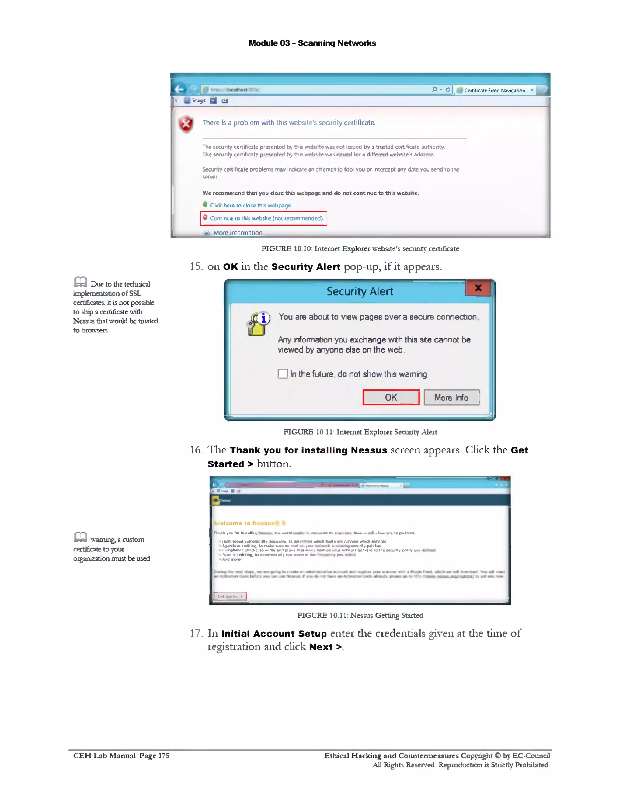 Module 03 - Scanning Networks
1&* ^ II Ccrtficate Error: Mavigation... '
X Snagit g j £t
There is a problem with this website's security certificate.
Thesecurity certificate presented by this website was not issued by a trusted certificate authority.
Thesecurity certificate presented by this websrte was issued for a different website's address.
Sccunty certificate problems may indicate an attempt to fool you or intercept any data you send to the
server.
Wc recommend that you close this webpage and do not continue to this website.
d Click here to close this webpage.
0 Continue to this website (not recommended).
More information
FIGURE 10.10: Internet Explorer website’s security certificate
15. on OK in the Security Alert pop-up, if it appears.
Security Alert
1C. i) ^ou are a^outt0 viewpages over a secure connection
Any informationyou exchange withthis site cannot be
viewed by anyone else onthe web.
HI Inthefuture, do not showthis warning
1 More InfoOK
FIGURE 10.11: Internet Explorer SecurityAlert
16. Tlie Thank you for installing Nessus screen appears. Click the Get
Started > button.
R ff
£Q! Due to dietechnical
implementation ofSSL
certificates,itisnot possible
to ship a certificatewith
Nessus thatwould be trusted
to browsers
•>>< h * i 1i Nwmu* dllimi v»u to pwloiin
W e lc o m e t o N e s s u s ‫׳‬
T W 1k you loi I11«ldlll1•j tin• wuM 1
1I *ah 3pe«d vulnerability discovery, to <Je?e‫־׳‬r re *Ivcn hcets are njmlna nhich se1v1r.es
1AijnnlUiai Auditing, la 1m U wt« no Im l )■ » ia aacurlty |W ■I■>!!
>L-umplianca chocks, to verify and prove that eve‫־‬, host on your network adheres to tho security potcy you 1
‫י‬ Scan scliHliJing, to automatically iu i *cant at the you
‫׳‬ And morel
!!•< stofted >
FIGURE 10.11: Nessus Getting Started
17. 111 Initial Account Setup enter the credentials given at the time of
registration and click Next >
m warning, a custom
certificateto your
organizationmustbe used
Ethical H acking and Counterm easures Copyright O by EC‫־‬Counc11
All Rights Reserved. Reproduction is Strictly Prohibited
C E H Lab M anual Page 175
 