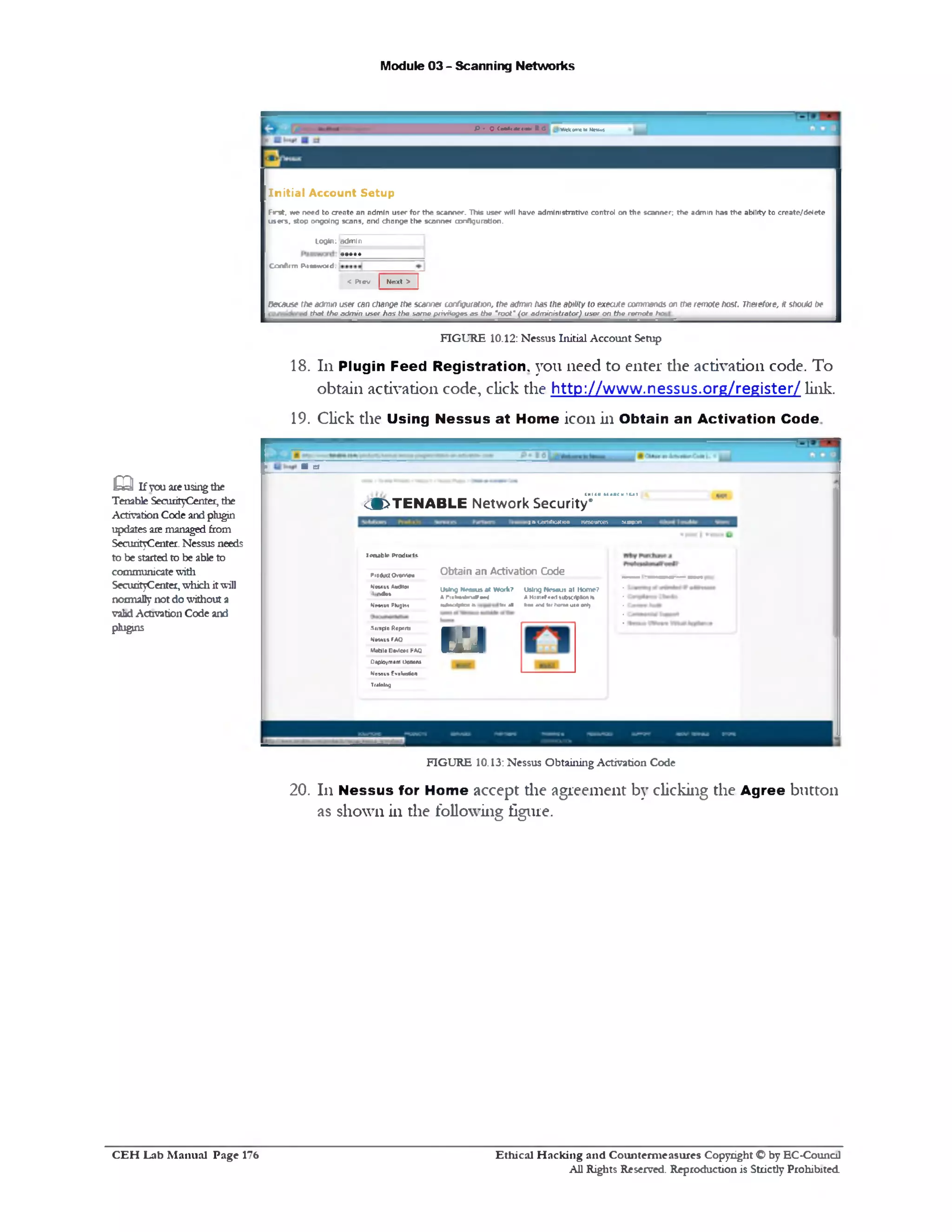 Module 03 - Scanning Networks
Wefconeu Neausp • o («*•*<‫>״.»*״‬. e c
In itia l Account Setup
First, we need to create an admin user for the scanner. This user will have administrative control on the scanner; the admin has the abilityto create/deiete
users, stop ongoing scans, and change the scanner configuration.
loo*n: admin
Confirm P.ivwvoiri.
< Prev | Next > |
Because fAeadmin user can change the scanner configuration, the admin has (he ability to execute commands on the remote host. Therefore, It should be
i that theadmin user has the same privilegesas the *root‫״‬ (or administrator) user on the remote ho■
FIGURE 10.12: Nessus Initial Account Setup
18. 111Plugin Feed Registration, you need to enter die activation code. To
obtain activation code, click the http://www.nessus.org/register/ link.
19. Click the Using Nessus at Home icon in Obtain an Activation Code
mi(A*CAftCMin‫ז‬
<9>TENABLE Network Security*
I n CertiriMtion Resources Support
Obtain an Activation Code
Using Nesaus al Work? Using Nessus at Home?
A l’1nW*a4» . ^ - ‫״‬ A Ham■(■ml lUbtCltpMl Is
wUk1uV4cM* fu< all DM 4r«l tec h tm Mia ootj
in
IriM hlr Product*.
PiotfuUOi'eniB*
Nksui AudHai
.1ndi■
N w m Plug**
.Sjirplr Repom
N«MUiFAQ
Vk«le Ostlrtt FAQ
Dtptovmam1>:001u
Mewos Evukoiion
Training
> ■ el
m Ifyouareusingtlie
Tenable SecurityCenter, the
ActivationCode andplugin
updates aremanagedfrom
SecurityCenter. Nessus needs
to be startedto be ableto
communicatewith
SecurityCenter,whichitwill
normallynot dowithout a
validActivation Code and
plugins
FIGURE 10.13: Nessus Obtaining Activation Code
20. 111 Nessus for Home accept the agreement by clicking the Agree button
as shown in the following figure.
Ethical H acking and Counterm easures Copyright O by EC‫־‬Counc11
All Rights Reserved. Reproduction is Strictly Prohibited
C E H Lab M anual Page 176
 