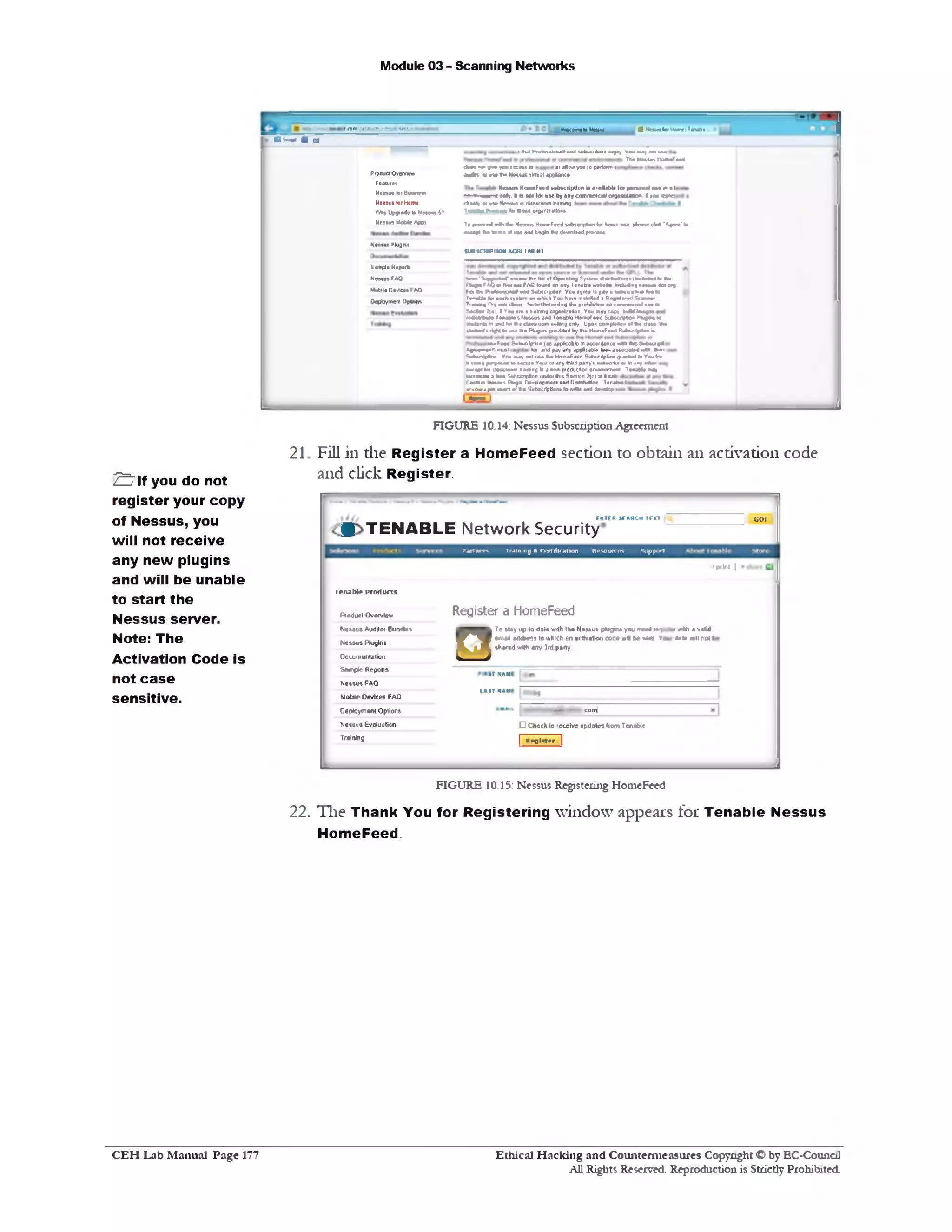 Module 03 - Scanning Networks
■ U s u ilv U tn ir n N tWokerne10NaMiecem • -•‫־■״‬■‫••־‬‫׳‬•‫י‬ . nr.• ■
Bw* ms i
1*vtl ProtoiaioaaJFetid mbbithiiiienjoy You M ! •otu u 1
. The Netare rtoaaafecd
do*1*c* gn* youio :w to of 1K0v>yovtoperform <
dedR 0( *S* Tw Nes*u»llrtual apCliMK*
1Nmhh HomFnd Mibscilpllon it a■elable lot ptnoia) mm ‫•י‬ a I
( oaty. tt is net lot use by anycommercial oigani/atna t !on 1q«t!
c*«»*| or vw * In m * iiw M n i tr.iimvj
TrawtoaProgram ft* n•**) 0<>1ri;■itlonf.
To »w •^ •# ! 1k* M m ii HowFbwJ »«tncri|40nlot lo »1 «m |fc w cfe* ‘^7‫•׳‬ • ’ to
k u « i *to Himi «1«m and bagln thedownlMd prooaat•
SU8VCWII0M ACM I Ml NI
Product Overview
Features
N055ue b> Buwwct
Naasuster Horn*
W*y Up*«rit>to New#* *7
Nesius MoMe A!(n
N w m PlufllM
• ‫־‬‫״‬‫׳‬ » SuypmW n m •‫■יי‬Ini 01Ope‫״‬nlr*j SyvtMn otw
f%9 afA Q 0t Naasaai fA£ lound onarry lenaUc «v*&01
*tov>on1e)1nok1a»«to to•
1Mveelfe ncto4 n! nn u n M o iy
K»• • R •**«»•wna#-»*<1 S«4xc>|pl«n You agio• 10r«v *to*•‫״‬ «<«* to•10
T<«atd» to•each•yatoan onwhich You havo inetrJted aPrjntr'Kl Scam*•
T‫»׳‬ « r^ (Vg n v tiloni K.:»*iht1i«1iirg 1N» pit^ifcrtcn 0• com w cid v••m
S*c»m 2141.1Vauar« a *akiarxj otsnrkalon. You may copy MM !•*get
•MMMaM T tN tV t NM«U»Md Tm1U» HonMF«*d S<Mot*«M rw gto M
toa<trw h •ad to«*♦ e»»»ootn &e«lng onV Upon eompte^oti ot # * d m f*»
J a to T i rigMto d a Itia Pkj£n&piotUfed by Via HomaFaadSubscriptionis
Sarnia Rapatto
N m ai fAQ
VWtlu 0#>lM4 I AQ
Deployment Options
«#F«dS»t‫־‬vjlp‫־‬i:1‫׳‬(«.actable n*coxtone*«rthtoeSuts<‫־‬i*
Ayee^aeannr«ftj (of anapay an! <?AcaM«• tee■■associated- r t»•!
Subscriptia• You awv not u&etw H>r‫*׳‬ f sad SutricripUo $1antedtoYoulot
»[ ‫ג‬»‫י‬»‫י‬ puipoMStoaacuia Y«u>01 anythirdparty’s,itatrvoifcsor toanyefea■
•■**e'ltt dMMoai !raning h ar*xvp10A 1clon «nv»on‫׳‬n*rr Tm Uaany
kta au h ito a Sut«rp#on undatthisSoctnn 2{c1311to•!
C is t* Massus Ftegm L«.<lopmcnt and I
« & ‫״‬ JM 1a<(1 at fta Subscriptions 10mfle and dav£f 1
apmant and Dtsoibullan TenableI
I*«raaI
FIGURE 10.14: Nessus Subscription Agreement
Fill in the Register a HomeFeed section to obtain an activation code
and click Register.
21
GO!ENTER SEARCH TEXT
* TENABLE N etw ork Security
Partner* Iraining ft(Vrttflratton Resources .Support
•print |
Register a HomeFeed
IM#tl4vjfed
>11 U nil! not t
T0 stay up to dah» with tlwi N11tit>u1>pljgint you must tt‫־‬•;
emai M tdrnt to utilch an activation code wll be *ert Ye
shared ‫.׳‬vtth any 3rd pany.
‫ס‬
■‫־‬ •*•* • con^
□ Check lo receive updates from Tenable
Inpqi<;tpr I
Iriuihlr I'rorfiirtr
Pioduct Ovm v Iow
Nos»us Auditor OuntSes
N«84ua Ptu^lns
Documentation
Sample Repona
N«5sus FAQ
Motde Devices FAQ
Deployment Options
Nes3u3 Evaluation
Training
FIGURE 10.15: Nessus Registering HomeFeed
22. The Thank You for Registering window appeals for Tenable Nessus
HomeFeed.
S l f you do not
register your copy
of Nessus, you
will not receive
any new plugins
and will be unable
to start the
Nessus server.
Note: The
Activation Code is
not case
sensitive.
Ethical H acking and Counterm easures Copyright C by EC‫־‬Counc11
All Rights Reserved. Reproduction is Strictly Prohibited
C E H Lab M anual Page 177
 