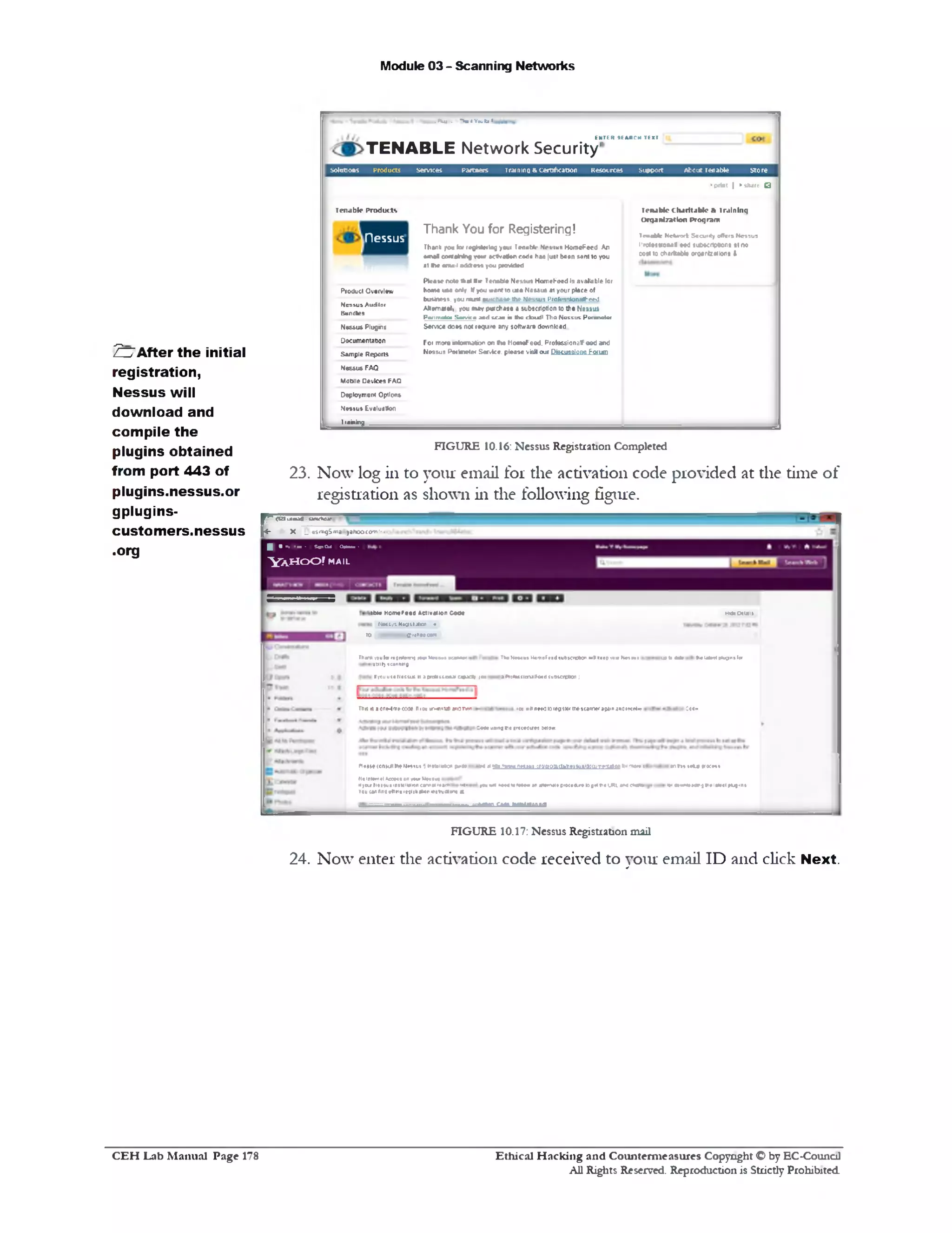 Module 03 - Scanning Networks
217After the initial
registration,
Nessus will
download and
compile the
plugins obtained
from port 443 of
plugins.nessus.or
gplugins-
customers.nessus
.org
24. Now enter the activation code received to your email ID and click Next.
‫י‬V j . *>■ «Y«.to‫׳‬.
ENTER SEARCH IE ■ (
TENABLE N etw ork S ecurity1
solutions Products Services Partners iraimna & certification Resources Support About tenable Store
>print | » sltare Q
Tenable C haritable & Training
Organization Program
Tenable N c tin il S caiH y offers N essus
I'rctttw oM f eed 1uMcnp«on• •t no
cost to ctiirttabi• orqarization• I
Tenable Products
Thank You for Registering!
nessus
Thank jrou tor reghletlag your ‫ז‬eonbit‫׳‬ Ni-viun HomeFeed An
emal eonraMng w a actlvafen rode hA» just b««n Mint to you
al tie email • M m you ptavWed
Please note that »*• Tenable Ne-uut HomeFeed 11 available for
hoata u m oolr If you wantto uaa Naasu* at your place of
business, you must outcKase the Nessus Proteaaowageed
Akemaiet. you nay purchase a subscription to the Nessus
Porimolot S arnica and tea* in Mis cioudl Tha N attu i Ponawlci
Service does no( require any software download.
Foi more artonnafon on tw HomsFeed. Professional eed and
Nessus Perimeter Ser.ice. please visit our Discussions Forum.
Product Overview
Nessus Auditor
Bundles
Nessus Plugins
Documentation
Sample Reports
Nessus FAQ
Mobile Devices FAQ
Deployment Options
S m u t Evaluation
I raining
FIGURE 10.16: Nessus Registration Completed
23. Now log in to your email for the activation code provided at the time of
registration as shown in the following figure.
< d 1X»»S •UfKftCiC
X _ uSm9Sma yanooco-n'‫•״‬
rI • •> • » • Sm>Cu1 Oft■•■ >
Y A H O O ! MAIL
MIMDtlalt
•««k «Mr tielalnlfluent ler
1t»e Homefaea Activation Cooe
‫י‬ NMtut K ig iiio i •
10 1■■-•OnHOOOOl*
Th■* )0ulw rejnlemj row N n w i k » * x Th*M»«u» H«mef««d gubKtcton •mIIkeep<»1»Netful
at»ll>scanting
I youusa Hat(us n ‫ג‬ professoral 09301 10u a s*:fess1crulF«c 2ut>cagttc«1 :
cu itm*#ou•u new wtepswirascamtriiiHinario‫׳‬o » n»‫׳‬Tns6*one4m
C««eusngmt srccediret Strpw.
■cnm tela poem
>»»a « m u a 1j ‫•מ׳‬ immipuj-<n»
•‫***יי‬*w«,!te.^ffiwr.flgm.'iti'HMiitltinMSua^jaiiifrtiiwft■
Me• in MWmtt'ptsteOir*topMtie U*l anac*»>*‫*׳‬e»a‫״‬»**—t
Mtx caaa initaiaiaftBfl
Pltat*CCnWtlf*HWtl1t i **ttliaWn &•&
NoInlfmel Acoe1»an1w Mm«ui
M>t« MeH4J«1n«t|11»1»ncamoi‫׳‬ ‫י*ז«•׳‬f •
YoucanAndot>n«1c‫־‬jlst11l»Jt1irutveasnj *
FIGURE 10.17: Nessus Registration mail
Ethical H acking and Counterm easures Copyright O by EC‫־‬Counc11
All Rights Reserved. Reproduction is Strictly Prohibited
C E H Lab M anual Page 178
 