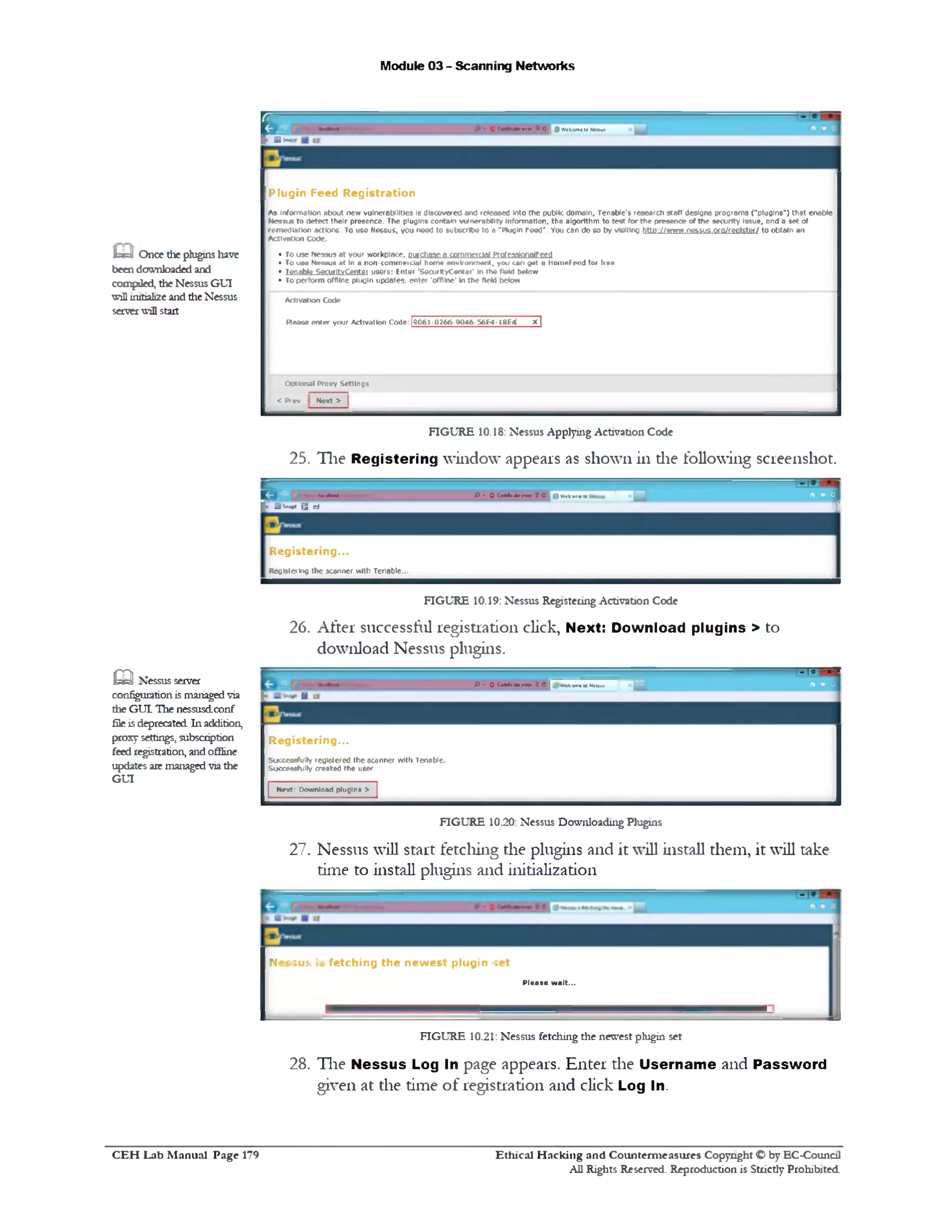 Module 03 - Scanning Networks
9Wekcm*10Meuvt®[‫ן‬,-" • ‫״‬
F
Plugin Feed Registration
As• inform ation about new vulnerabilities 18 discovered and released into th e public dom ain, Tenable's research staff designs program s ("plugins”) th at enable
Nessus to detect th eir presence. The plugins contain vulnerability Inform ation, th e algorithm to test fo r th e presence of the security Issue, and a set of
rem ediation actions. To use Nessus, you need to subscribe to a "Plugin Feed*. You can do so by v o tin g http . / / www.nessus.orQyreolster/ to obtain an
A ctivation Code.
• To use Nessus at your workplace, pufdiaae a commetGd Prgfcaatonalfccd
• To u m N cM uti a t 10 a non ■commercial hom e environm ent, you can get 11 HoiimFeod for free
• Tenable SecurltvC entor usore: Enter 'SoairltyC enter* in the field below
• To perform offline plugin updates, en ter 'offline' In th e field below
Activation Code
Please e n ter your Activation C o d e:|9 0 6 1 -0 2 6 6 -9 0 4 6 -S 6 E 4 -l8 £ 4 | x |
O ptional Proxy Settings
< Prev N ext >
IbsdJ Once the pluginsliave
beendownloaded and
compiled, theNessus GUI
toUinitializeand the Nessus
serverwillstart
FIGURE 10.18: Nessus Applying Activation Code
25. Tlie Registering window appears as shown in die following screenshot.
C * *-h o * P • 0 Cc**uttemH S C J wefc<•*‫<׳‬ to
m ft * o
f x B s ~ ** ■ d
1
R egistering...
Registering the scanner with Tenable...
FIGURE 10.19: Nessus Registering Activation Code
26. After successful registration click, Next: Download plugins > to
download Nessus plugins.
*‫יי‬‫־‬‫-׳‬
P • O Ce*rt<*e««o« & C| WetconetoNessus
■ ‫־‬ ‫־‬ ft * o
‫ן‬[x a
R eg istering...
Successfully registered th e scanner with Tenable.
Successfully created the user.
| N ext: Download plugin a > |
m Nessus server
configurationismanagedvia
the GUI The nessusdeonf
fileisdeprecated In addition,
proxysettings, subscription
feedregistration, andoffline
updates are managedviathe
GUI
FIGURE 10.20: Nessus Downloading Plugins
27. Nessus will start fetching the plugins and it will install them, it will take
time to install plugins and initialization
Nessus is fetching th e new est plugin set
Pleaae w ait...
FIGURE 10.21: Nessus fetching tlie newest plugin set
28. H ie Nessus Log In page appears. Enter the Username and Password
given at the time of registration and click Log In.
Ethical H acking and Counterm easures Copyright O by EC‫־‬Counc11
All Rights Reserved. Reproduction is Strictly Prohibited
C E H Lab M anual Page 179
 