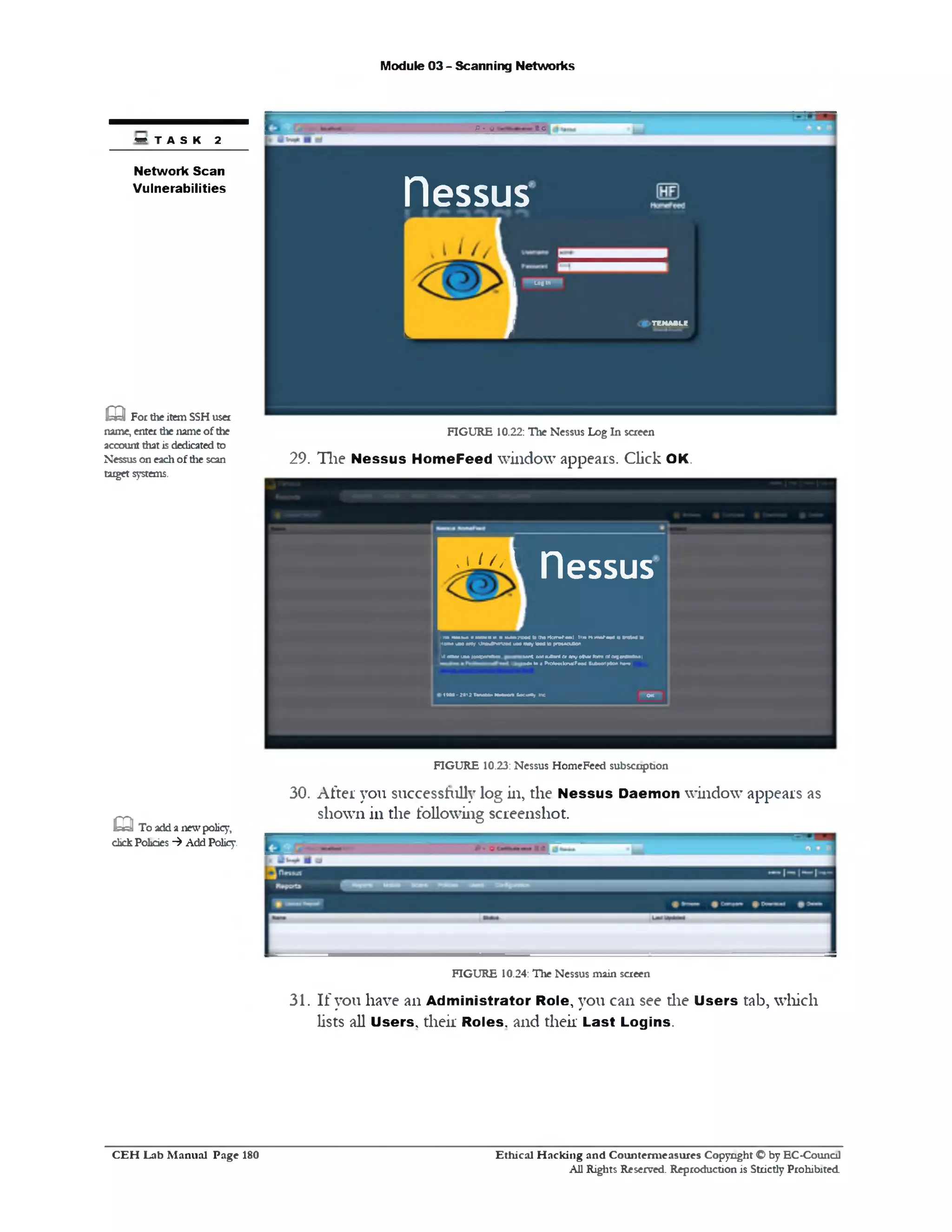 Module 03 - Scanning Networks
/>. 0 tc
nessus
L i
I «•«‫״‬
‫׳‬ TENA»Lg
FIGURE 10.22: The Nessus Log In screen
29. The Nessus HomeFeed window appears. Click OK.
• T A S K 2
Network Scan
Vulnerabilities
Q For theitemSSHuser
name, enter the name ofthe
account that isdedicatedto
Nessus on eachofthe scan
target systems.
, 1 / / / 1
nessus
inn rm m iv a u u r a h m k
MMWuNMy i M W M u w
J m i uh (eepenew.
M to Itw idTBtH il lr» n m r■ ■ ] • tntimato
mayload 10(*iMoaAon
w l oaiiUtanter anyoustfton*oroigMtaAofii
M • to a PTOtoMknalFMd Subecrtpfcxi ha<•
190* - ?0121)nM1 N M M s*.or*/ nc OK I
FIGURE 10.23: Nessus HomeFeed subscription
30. After you successfully log in, the Nessus Daemon window appears as
shown in the following screenshot.
FIGURE 10.24: The Nessus main screen
31. If you have an Administrator Role, you can see die Users tab, which
lists all Users, their Roles, and their Last Logins.
m To addanewpolicy,
chckPolicies ‫^־־‬ Add Policy.
Ethical H acking and Counterm easures Copyright O by EC‫־‬Counc11
All Rights Reserved. Reproduction is Strictly Prohibited
C E H Lab M anual Page 180
 