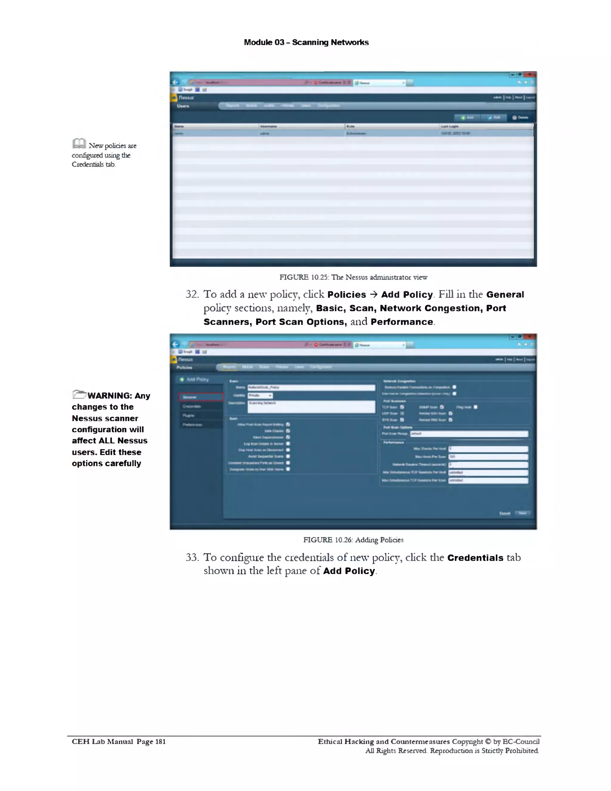 Module 03 - Scanning Networks
Newpoliciesare
configuredusingthe
Credentials tab.
FIGURE 10.25: The Nessus administrator view
32. To add a new policy, click Policies ‫>־‬ Add Policy. Fill in the General
policy sections, namely, Basic, Scan, Network Congestion, Port
Scanners, Port Scan Options, and Performance.
^WARNING: Any
changes to the
Nessus scanner
configuration will
affect ALL Nessus
users. Edit these
options carefully
FIGURE 10.26: Adding Policies
33. To configure die credentials of new policy, click die Credentials tab
shown in the left pane o f Add Policy.
Ethical H acking and Counterm easures Copyright O by EC‫־‬Counc11
All Rights Reserved. Reproduction is Strictly Prohibited
C E H Lab M anual Page 181
 