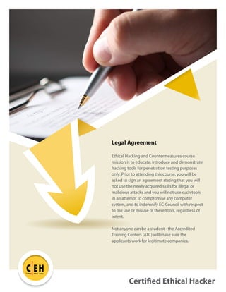 Certified Ethical Hacker
C EH
TM
Certified Ethical Hacker
Legal Agreement
Ethical Hacking and Countermeasures course
mission is to educate, introduce and demonstrate
hacking tools for penetration testing purposes
only. Prior to attending this course, you will be
asked to sign an agreement stating that you will
not use the newly acquired skills for illegal or
malicious attacks and you will not use such tools
in an attempt to compromise any computer
system, and to indemnify EC-Council with respect
to the use or misuse of these tools, regardless of
intent.
Not anyone can be a student - the Accredited
Training Centers (ATC) will make sure the
applicants work for legitimate companies.
 