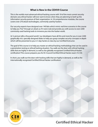 Certified Ethical Hacker
C EH
TM
Certified Ethical Hacker
What is New in the CEHV9 Course
This is the worlds most advanced ethical hacking course with 18 of the most current security
domains any ethical hacker will ever want to know when they are planning to beef up the
information security posture of their organization. In 18 comprehensive modules, the course
covers over 270 attack technologies, commonly used by hackers.
Our security experts have designed over 140 labs which mimic real time scenarios in the course
to help you“live”through an attack as if it were real and provide you with access to over 2200
commonly used hacking tools to immerse you into the hacker world.
As“a picture tells a thousand words”, our developers have all this and more for you in over 2200
graphically rich, specially designed slides to help you grasp complex security concepts in depth
which will be presented to you in 5 day hands on class by our Certified Instructor.
The goal of this course is to help you master an ethical hacking methodology that can be used in
a penetration testing or ethical hacking situation. You walk out the door with ethical hacking
skills that are highly in demand, as well as the globally recognized Certified Ethical Hacker
certification! This course prepares you for EC-Council Certified Ethical Hacker exam 312-50.
In short, you walk out the door with hacking skills that are highly in demand, as well as the
internationally recognized Certified Ethical Hacker certification!
 