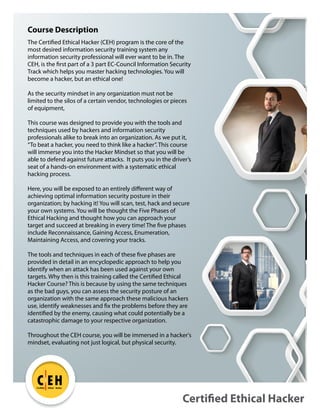 The Certified Ethical Hacker (CEH) program is the core of the
most desired information security training system any
information security professional will ever want to be in. The
CEH, is the first part of a 3 part EC-Council Information Security
Track which helps you master hacking technologies. You will
become a hacker, but an ethical one!
As the security mindset in any organization must not be
limited to the silos of a certain vendor, technologies or pieces
of equipment,
This course was designed to provide you with the tools and
techniques used by hackers and information security
professionals alike to break into an organization. As we put it,
“To beat a hacker, you need to think like a hacker”. This course
will immerse you into the Hacker Mindset so that you will be
able to defend against future attacks. It puts you in the driver’s
seat of a hands-on environment with a systematic ethical
hacking process.
Here, you will be exposed to an entirely different way of
achieving optimal information security posture in their
organization; by hacking it! You will scan, test, hack and secure
your own systems. You will be thought the Five Phases of
Ethical Hacking and thought how you can approach your
target and succeed at breaking in every time! The five phases
include Reconnaissance, Gaining Access, Enumeration,
Maintaining Access, and covering your tracks.
The tools and techniques in each of these five phases are
provided in detail in an encyclopedic approach to help you
identify when an attack has been used against your own
targets. Why then is this training called the Certified Ethical
Hacker Course? This is because by using the same techniques
as the bad guys, you can assess the security posture of an
organization with the same approach these malicious hackers
use, identify weaknesses and fix the problems before they are
identified by the enemy, causing what could potentially be a
catastrophic damage to your respective organization.
Throughout the CEH course, you will be immersed in a hacker's
mindset, evaluating not just logical, but physical security.
Certified Ethical Hacker
C EH
TM
Certified Ethical Hacker
Course Description
 
