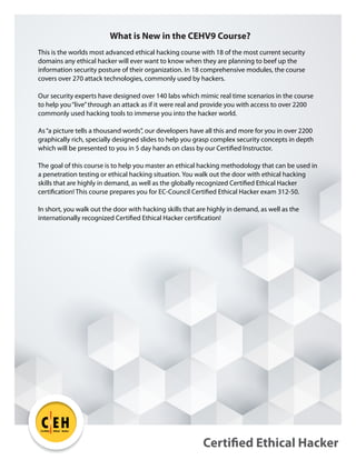 Certified Ethical Hacker
C EH
TM
Certified Ethical Hacker
What is New in the CEHV9 Course?
This is the worlds most advanced ethical hacking course with 18 of the most current security
domains any ethical hacker will ever want to know when they are planning to beef up the
information security posture of their organization. In 18 comprehensive modules, the course
covers over 270 attack technologies, commonly used by hackers.
Our security experts have designed over 140 labs which mimic real time scenarios in the course
to help you“live”through an attack as if it were real and provide you with access to over 2200
commonly used hacking tools to immerse you into the hacker world.
As“a picture tells a thousand words”, our developers have all this and more for you in over 2200
graphically rich, specially designed slides to help you grasp complex security concepts in depth
which will be presented to you in 5 day hands on class by our Certified Instructor.
The goal of this course is to help you master an ethical hacking methodology that can be used in
a penetration testing or ethical hacking situation. You walk out the door with ethical hacking
skills that are highly in demand, as well as the globally recognized Certified Ethical Hacker
certification! This course prepares you for EC-Council Certified Ethical Hacker exam 312-50.
In short, you walk out the door with hacking skills that are highly in demand, as well as the
internationally recognized Certified Ethical Hacker certification!
 