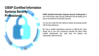 CISSP (Certified Information Systems Security Professional) is
one of the premier cyber security certification that will qualify you to
work on the forefront of Information Security.
It is true and a bitter fact that malicious hackers are growing smarter
with the days passing by.
Be it big or smaller organizations everyone is suffering from cyber
threats and to cure such mischievous activities the nation needs
certified professionals who could keep the systems and
organizations safe and secure.
CISSP (Certified Information
Systems Security
Professional)
 