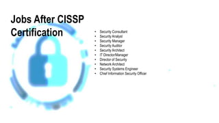 • Security Consultant
• Security Analyst
• Security Manager
• Security Auditor
• Security Architect
• IT Director/Manager
• Director of Security
• Network Architect
• Security Systems Engineer
• Chief Information Security Officer
Jobs After CISSP
Certification
 