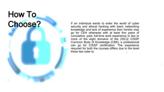 If an individual wants to enter the world of cyber
security and ethical hacking with basic networking
knowledge and lack of experience then he/she may
go for CEH otherwise with at least five years of
cumulative, paid, full-time work experience in two or
more of the eight domains of the (ISC)2 CISSP
Common Body of Knowledge (CBK), a professional
can go for CISSP certification. The experience
required for both the courses differs due to the level
these two cater to.
How To
Choose?
 