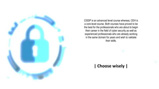 CISSP is an advanced level course whereas, CEH is
a core level course. Both courses have proved to be
the best for the professionals who are about to begin
their career in the field of cyber security as well as
experienced professionals who are already working
in the same domain for years and wish to validate
their skills.
| Choose wisely |
 