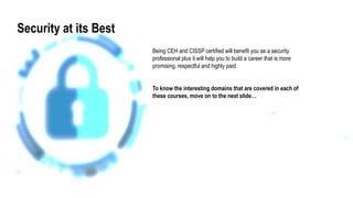 Security at its Best
Being CEH and CISSP certified will benefit you as a security
professional plus it will help you to build a career that is more
promising, respectful and highly paid.
To know the interesting domains that are covered in each of
these courses, move on to the next slide…
 