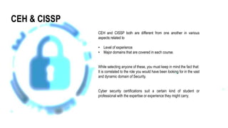 CEH and CISSP both are different from one another in various
aspects related to
• Level of experience
• Major domains that are covered in each course.
While selecting anyone of these, you must keep in mind the fact that:
It is correlated to the role you would have been looking for in the vast
and dynamic domain of Security.
Cyber security certifications suit a certain kind of student or
professional with the expertise or experience they might carry.
CEH & CISSP
 