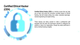 Certified Ethical Hacker (CEH) is a training course that can help
you to learn and excel the innovative concepts based on Ethical
hacking, that will include writing virus codes, corporate espionage,
reverse engineering and exploit writing.
These lessons are being covered to make a professional well
equipped with the tools and techniques required to safeguard the
systems or data of an organization, though any action performed in
terms of ethical hacking is legible.
Certified Ethical Hacker
(CEH)
 