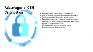 Advantages of CEH
Certification • Expose yourself to the real world of Ethical Hacking.
• Gain the expertise to resolve the queries related to hacking.
• Surround yourself with like-minded, security experts.
• Explore the interesting and most exciting hacking concepts.
• Learn the art of hacking in the most legible and lawful manner.
• Develop the hacker mindset in you.
• Make a successful career in penetration testing.
• Boost your career and salary potential.
 