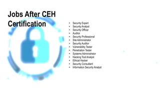 Jobs After CEH
Certification • Security Expert
• Security Analyst
• Security Officer
• Auditor
• Security Professional
• Site Administrator
• Security Auditor
• Vulnerability Tester
• Penetration Tester
• Systems Administrator
• Hacking Tool Analyst
• Ethical Hacker
• Security Consultant
• Information Security Analyst
 