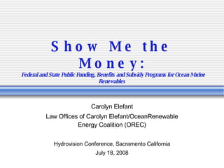 Show Me the Money:   Federal and State Public Funding, Benefits and Subsidy Programs for Ocean Marine Renewables Carolyn Elefant Law Offices of Carolyn Elefant/OceanRenewable Energy Coalition (OREC) Hydrovision Conference, Sacramento California July 18, 2008 