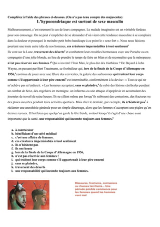 Complétez à l’aide des phrases ci-dessous. (On n’a pas tenu compte des majuscules)
L’hypocondriaque est surtout de sexe masculin
Malheureusement, c’est rarement le cas de leurs compagnes. Le malade imaginaire est un véritable fardeau
pour son entourage. On ne peut s’empêcher de se demander d’où vient cette tendance masculine à se complaire
dans la douleur et pourquoi le moindre petit bobo handicape à ce point le « sexe fort ». Nous nous faisions
pourtant une toute autre idée de nos hommes, ces créatures imperméables à tout sentiment1
Ils vont sur la Lune, traversent des déserts2
et combattent leurs troubles hormonaux avec une Porsche ou en
compagnie d’une jolie blonde, au lieu de prendre le temps de faire un bilan et de reconnaître que la ménopause
n’est pas réservée aux femmes !3
Qui a inventé l’Iron Man, le plus dur des triathlons ? De Bayard à John
Wayne, en passant par Bert Trautmann, ce footballeur qui, lors de la finale de la Coupe d’Allemagne en
1956,4
continua de jouer avec une fêlure des cervicales, la galerie des surhommes qui traitent leur corps
comme s’il appartenait à leur pire ennemi5
est interminable, conformément à la devise : « Tout ce qui ne
m’achève pas m’endurcit. » Les hommes acceptent, sans se plaindre,6
de subir des lésions cérébrales pendant
un combat de boxe, des engelures en montagne, un infarctus ou une attaque d’apoplexie en accumulant des
journées de travail de seize heures. Ils ne cillent même pas lorsqu’ils subissent des contusions, des fractures ou
des plaies ouvertes pendant leurs activités sportives. Mais chez le dentiste, par exemple, ils n’hésitent pas7
à
réclamer une anesthésie générale pour un simple détartrage, alors que les femmes n’acceptent une piqûre qu’en
dernier recours. Il faut bien que quelqu’un garde la tête froide, surtout lorsqu’il s’agit d’une chose aussi
importante que la santé, une responsabilité qui incombe toujours aux femmes.8
a. à contrecœur
b. bénéficiant d’un suivi médical
c. c’est une affaire de femmes.
d. ces créatures imperméables à tout sentiment
e. ils n’hésitent pas
f. ils ont honte
g. lors de la finale de la Coupe d’Allemagne en 1956,
h. n’est pas réservée aux femmes !
i. qui traitent leur corps comme s’il appartenait à leur pire ennemi
j. sans se plaindre,
k. traversent des déserts
l. une responsabilité qui incombe toujours aux femmes.
 