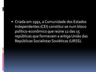 Criada em 1991, a Comunidade dos Estados Independentes (CEI) constitui-se num bloco político-econômico que reúne 12 das 15 repúblicas que formavam a antiga União das Repúblicas Socialistas Soviéticas (URSS). 