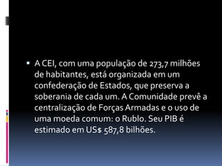  A CEI, com uma população de 273,7 milhões de habitantes, está organizada em um confederação de Estados, que preserva a soberania de cada um. A Comunidade prevê a centralização de Forças Armadas e o uso de uma moeda comum: o Rublo. Seu PIB é estimado em US$ 587,8 bilhões. 