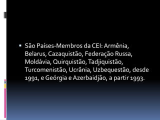  São Países-Membros da CEI: Armênia, Belarus, Cazaquistão, Federação Russa, Moldávia, Quirquistão, Tadjiquistão, Turcomenistão, Ucrânia, Uzbequestão, desde 1991, e Geórgia e Azerbaidjão, a partir 1993.
