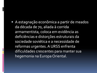 A estagnação econômica a partir de meados da década de 70, aliada à corrida armamentista, coloca em evidência as deficiências e distorções estruturais da sociedade soviética e a necessidade de reformas urgentes. A URSS enfrenta dificuldades crescentes para manter sua hegemonia na Europa Oriental.