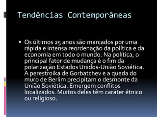 Tendências Contemporâneas  Os últimos 25 anos são marcados por uma rápida e intensa reordenação da política e da economia em todo o mundo. Na política, o principal fator de mudança é o fim da polarização Estados Unidos-União Soviética. A perestroikade Gorbatchev e a queda do muro de Berlim precipitam o desmonte da União Soviética. Emergem conflitos localizados. Muitos deles têm caráter étnico ou religioso. 