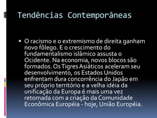 Tendências Contemporâneas  O racismo e o extremismo de direita ganham novo fôlego. E o crescimento do fundamentalismo islâmico assusta o Ocidente. Na economia, novos blocos são formados. Os Tigres Asiáticos aceleram seu desenvolvimento, os Estados Unidos enfrentam dura concorrência do Japão em seu próprio território e a velha idéia da unificação da Europa é mais uma vez retomada com a criação da Comunidade Econômica Européia - hoje, União Européia.