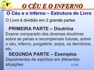 11/19
O CÉU E O INFERNOO CÉU E O INFERNO
O Céu e o Inferno – Estrutura do Livro
O Livro é dividido em 2 grande partes
PRIMEIRA PARTE – Doutrina
Exame comparado das diversas doutrinas
sobre as penas e recompensas futuras, sobre
o céu, inferno, purgatório, anjos, os demônios,
etc.
SEGUNDA PARTE – Exemplos
Depoimentos de espíritos em diferentes
situações
 