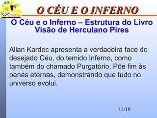 12/19
O CÉU E O INFERNOO CÉU E O INFERNO
O Céu e o Inferno – Estrutura do Livro
Visão de Herculano Pires
Allan Kardec apresenta a verdadeira face do
desejado Céu, do temido Inferno, como
também do chamado Purgatório. Põe fim às
penas eternas, demonstrando que tudo no
universo evolui.
 