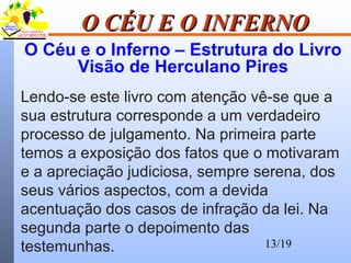 13/19
O CÉU E O INFERNOO CÉU E O INFERNO
O Céu e o Inferno – Estrutura do Livro
Visão de Herculano Pires
Lendo-se este livro com atenção vê-se que a
sua estrutura corresponde a um verdadeiro
processo de julgamento. Na primeira parte
temos a exposição dos fatos que o motivaram
e a apreciação judiciosa, sempre serena, dos
seus vários aspectos, com a devida
acentuação dos casos de infração da lei. Na
segunda parte o depoimento das
testemunhas.
 