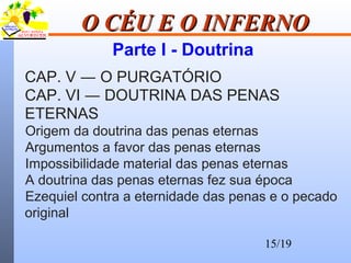 15/19
O CÉU E O INFERNOO CÉU E O INFERNO
Parte I - Doutrina
CAP. V ― O PURGATÓRIO
CAP. VI ― DOUTRINA DAS PENAS
ETERNAS
Origem da doutrina das penas eternas
Argumentos a favor das penas eternas
Impossibilidade material das penas eternas
A doutrina das penas eternas fez sua época
Ezequiel contra a eternidade das penas e o pecado
original
 