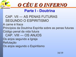 16/19
O CÉU E O INFERNOO CÉU E O INFERNO
Parte I - Doutrina
CAP. VII ― AS PENAS FUTURAS
SEGUNDO O ESPIRITISMO
A carne é fraca
Princípios da Doutrina Espírita sobre as penas futuras
Código penal da vida futura
CAP. VIII ― OS ANJOS
Os anjos segundo a Igreja
Refutação
Os anjos segundo o Espiritismo
 