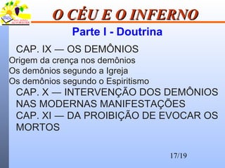 17/19
O CÉU E O INFERNOO CÉU E O INFERNO
Parte I - Doutrina
CAP. IX ― OS DEMÔNIOS
Origem da crença nos demônios
Os demônios segundo a Igreja
Os demônios segundo o Espiritismo
CAP. X ― INTERVENÇÃO DOS DEMÔNIOS
NAS MODERNAS MANIFESTAÇÕES
CAP. XI ― DA PROIBIÇÃO DE EVOCAR OS
MORTOS
 