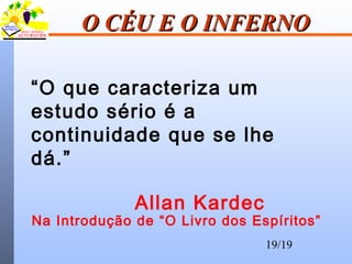 19/19
O CÉU E O INFERNOO CÉU E O INFERNO
“O que caracteriza um
estudo sério é a
continuidade que se lhe
dá.”
Allan Kardec
Na Introdução de “O Livro dos Espíritos”
 