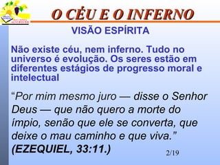 2/19
O CÉU E O INFERNOO CÉU E O INFERNO
VISÃO ESPÍRITA
Não existe céu, nem inferno. Tudo no
universo é evolução. Os seres estão em
diferentes estágios de progresso moral e
intelectual
“Por mim mesmo juro — disse o Senhor
Deus — que não quero a morte do
ímpio, senão que ele se converta, que
deixe o mau caminho e que viva.”
(EZEQUIEL, 33:11.)
 