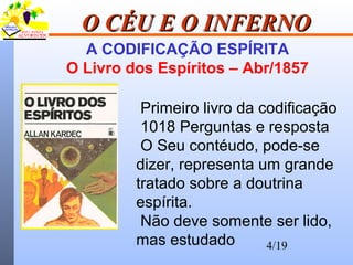 4/19
O CÉU E O INFERNOO CÉU E O INFERNO
A CODIFICAÇÃO ESPÍRITA
O Livro dos Espíritos – Abr/1857
Primeiro livro da codificação
1018 Perguntas e resposta
O Seu contéudo, pode-se
dizer, representa um grande
tratado sobre a doutrina
espírita.
Não deve somente ser lido,
mas estudado
 